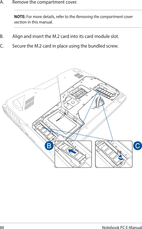 88Notebook PC E-ManualA.  Remove the compartment cover.NOTE: For more details, refer to the Removing the compartment cover section in this manual.B.  Align and insert the M.2 card into its card module slot.C.  Secure the M.2 card in place using the bundled screw. 