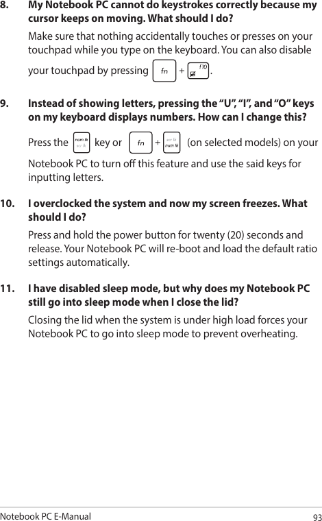 Notebook PC E-Manual938.  My Notebook PC cannot do keystrokes correctly because my cursor keeps on moving. What should I do?Make sure that nothing accidentally touches or presses on your touchpad while you type on the keyboard. You can also disable your touchpad by pressing  .9.  Instead of showing letters, pressing the “U”, “I”, and “O” keys on my keyboard displays numbers. How can I change this?Press the   key or   (on selected models) on your Notebook PC to turn o this feature and use the said keys for inputting letters.10.  I overclocked the system and now my screen freezes. What should I do?Press and hold the power button for twenty (20) seconds and release. Your Notebook PC will re-boot and load the default ratio settings automatically. 11.  I have disabled sleep mode, but why does my Notebook PC still go into sleep mode when I close the lid?Closing the lid when the system is under high load forces your Notebook PC to go into sleep mode to prevent overheating.
