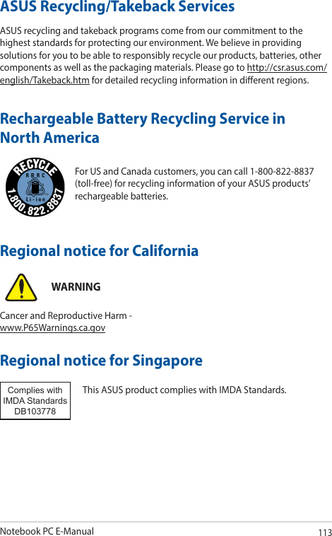 Notebook PC E-Manual113For US and Canada customers, you can call 1-800-822-8837 (toll-free) for recycling information of your ASUS products’ rechargeable batteries.Rechargeable Battery Recycling Service in North AmericaASUS Recycling/Takeback ServicesASUS recycling and takeback programs come from our commitment to the highest standards for protecting our environment. We believe in providing solutions for you to be able to responsibly recycle our products, batteries, other components as well as the packaging materials. Please go to http://csr.asus.com/english/Takeback.htm for detailed recycling information in dierent regions.Regional notice for SingaporeThis ASUS product complies with IMDA Standards.Complies with IMDA StandardsDB103778 Regional notice for CaliforniaWARNINGCancer and Reproductive Harm - www.P65Warnings.ca.gov