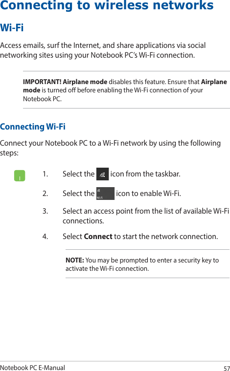 Notebook PC E-Manual57Connecting to wireless networksWi-FiAccess emails, surf the Internet, and share applications via social networking sites using your Notebook PC’s Wi-Fi connection. IMPORTANT! Airplane mode disables this feature. Ensure that Airplane mode is turned o before enabling the Wi-Fi connection of your Notebook PC.Connecting Wi-FiConnect your Notebook PC to a Wi-Fi network by using the following steps:1.  Select the   icon from the taskbar.2.  Select the   icon to enable Wi-Fi.3.  Select an access point from the list of available Wi-Fi connections.4. Select Connect to start the network connection. NOTE: You may be prompted to enter a security key to activate the Wi-Fi connection.