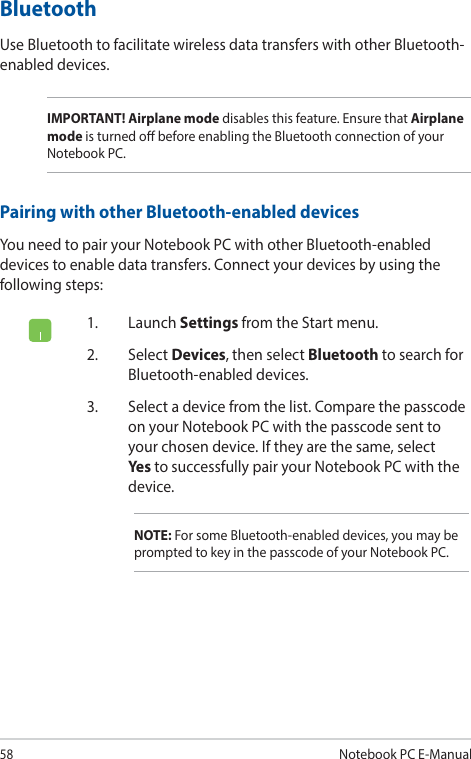 58Notebook PC E-Manual1. Launch Settings from the Start menu.2. Select Devices, then select Bluetooth to search for Bluetooth-enabled devices.3.  Select a device from the list. Compare the passcode on your Notebook PC with the passcode sent to your chosen device. If they are the same, select Yes to successfully pair your Notebook PC with the device.NOTE: For some Bluetooth-enabled devices, you may be prompted to key in the passcode of your Notebook PC.Bluetooth Use Bluetooth to facilitate wireless data transfers with other Bluetooth-enabled devices.IMPORTANT! Airplane mode disables this feature. Ensure that Airplane mode is turned o before enabling the Bluetooth connection of your Notebook PC.Pairing with other Bluetooth-enabled devicesYou need to pair your Notebook PC with other Bluetooth-enabled devices to enable data transfers. Connect your devices by using the following steps: