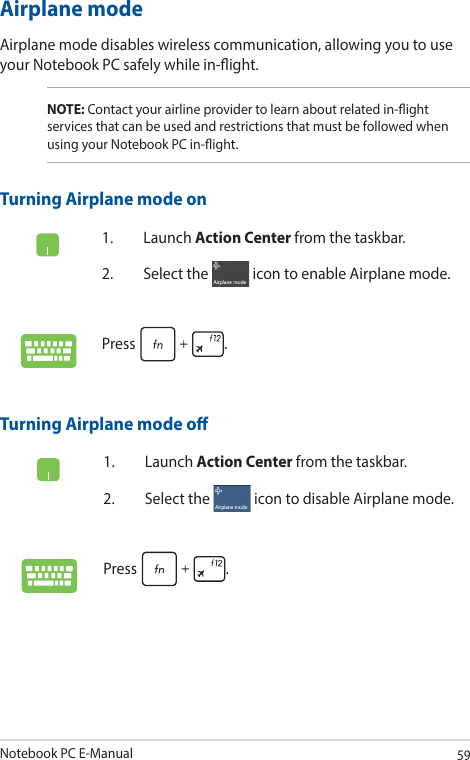 Notebook PC E-Manual59Airplane modeAirplane mode disables wireless communication, allowing you to use your Notebook PC safely while in-ight.Turning Airplane mode o1. Launch Action Center from the taskbar.2.  Select the   icon to disable Airplane mode.Press .Turning Airplane mode on1. Launch Action Center from the taskbar.2.  Select the   icon to enable Airplane mode.Press .NOTE: Contact your airline provider to learn about related in-ight services that can be used and restrictions that must be followed when using your Notebook PC in-ight.