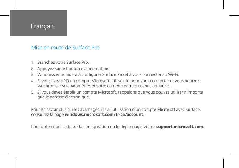 Français1.   Branchez votre Surface Pro.2.    Appuyez sur le bouton d’alimentation. 3.   Windows vous aidera à congurer Surface Pro et à vous connecter au Wi-Fi.4.   Si vous avez déjà un compte Microsoft, utilisez-le pour vous connecter et vous pourrez synchroniser vos paramètres et votre contenu entre plusieurs appareils.5.   Si vous devez établir un compte Microsoft, rappelons que vous pouvez utiliser n’importe quelle adresse électronique.Pour en savoir plus sur les avantages liés à l’utilisation d’un compte Microsoft avec Surface, consultez la page windows.microsoft.com/fr-ca/account.Pour obtenir de l’aide sur la conguration ou le dépannage, visitez support.microsoft.com.Mise en route de Surface Pro