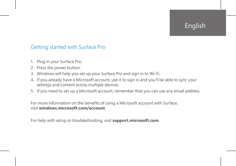1.   Plug in your Surface Pro.2.    Press the power button. 3.   Windows will help you set up your Surface Pro and sign in to Wi-Fi.4.   If you already have a Microsoft account, use it to sign in and you’ll be able to sync your settings and content across multiple devices.5.   If you need to set up a Microsoft account, remember that you can use any email address.For more information on the benets of using a Microsoft account with Surface,  visit windows.microsoft.com/account.For help with setup or troubleshooting, visit support.microsoft.com.Getting started with Surface ProEnglish