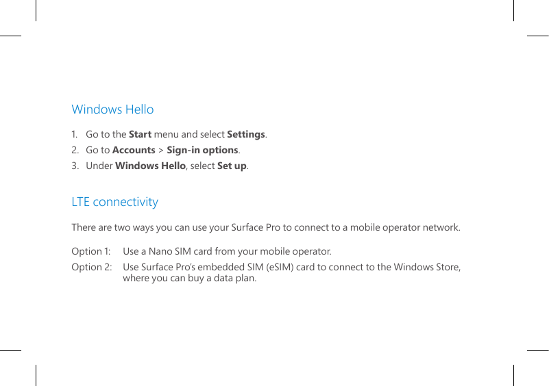 Windows Hello1.   Go to the Start menu and select Settings.2.   Go  to  Accounts &gt; Sign-in options.3.   Under  Windows Hello, select Set up. LTE connectivityThere are two ways you can use your Surface Pro to connect to a mobile operator network.Option 1:   Use a Nano SIM card from your mobile operator.Option 2:   Use Surface Pro’s embedded SIM (eSIM) card to connect to the Windows Store,     where you can buy a data plan.