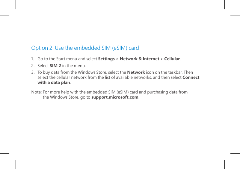 Option 2: Use the embedded SIM (eSIM) card1.   Go to the Start menu and select Settings &gt; Network &amp; Internet &gt; Cellular.2.   Select SIM 2 in the menu.3.   To buy data from the Windows Store, select the Network icon on the taskbar. Then   select the cellular network from the list of available networks, and then select Connect   with a data plan.Note: For more help with the embedded SIM (eSIM) card and purchasing data from         the Windows Store, go to support.microsoft.com.