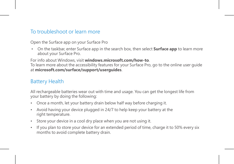 To troubleshoot or learn moreOpen the Surface app on your Surface Pro•    On the taskbar, enter Surface app in the search box, then select Surface app to learn more about your Surface Pro.For info about Windows, visit windows.microsoft.com/how-to.  To learn more about the accessibility features for your Surface Pro, go to the online user guide at microsoft.com/surface/support/userguides.Battery HealthAll rechargeable batteries wear out with time and usage. You can get the longest life from your battery by doing the following:•   Once a month, let your battery drain below half way before charging it.•   Avoid having your device plugged in 24/7 to help keep your battery at the    right temperature.•   Store your device in a cool dry place when you are not using it.•   If you plan to store your device for an extended period of time, charge it to 50% every six    months to avoid complete battery drain.