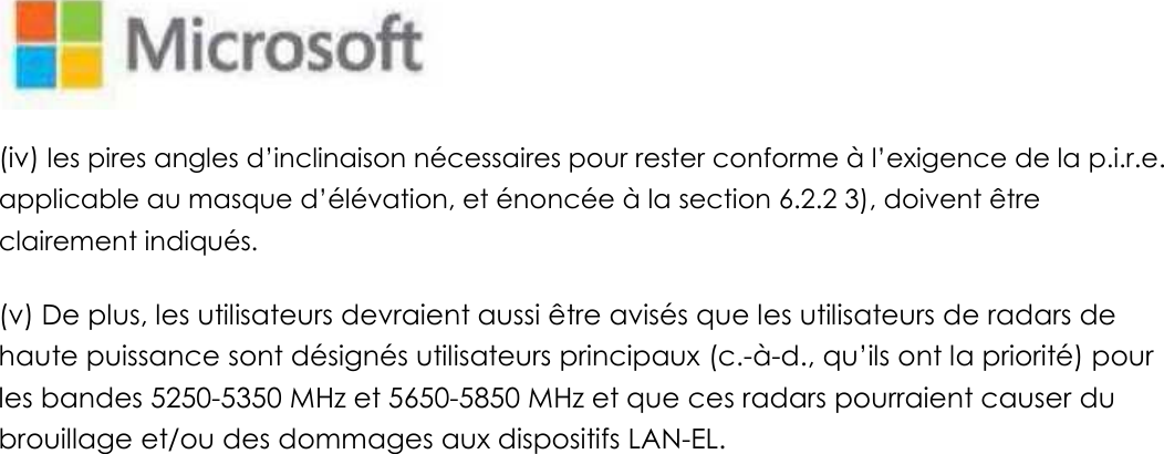   (iv) les pires angles d’inclinaison nécessaires pour rester conforme à l’exigence de la p.i.r.e. applicable au masque d’élévation, et énoncée à la section 6.2.2 3), doivent être clairement indiqués.   (v) De plus, les utilisateurs devraient aussi être avisés que les utilisateurs de radars de haute puissance sont désignés utilisateurs principaux (c.-à-d., qu’ils ont la priorité) pour les bandes 5250-5350 MHz et 5650-5850 MHz et que ces radars pourraient causer du brouillage et/ou des dommages aux dispositifs LAN-EL.   