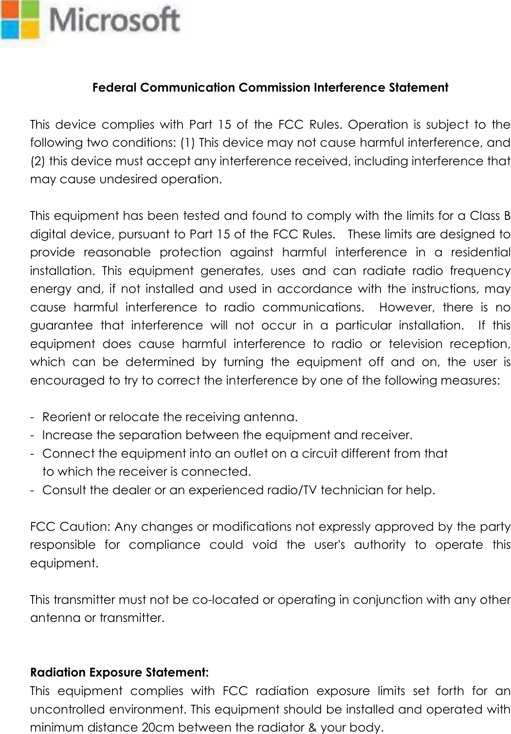    Federal Communication Commission Interference Statement  This  device  complies  with  Part  15  of  the  FCC  Rules.  Operation  is  subject  to  the following two conditions: (1) This device may not cause harmful interference, and (2) this device must accept any interference received, including interference that may cause undesired operation.  This equipment has been tested and found to comply with the limits for a Class B digital device, pursuant to Part 15 of the FCC Rules.    These limits are designed to provide  reasonable  protection  against  harmful  interference  in  a  residential installation.  This  equipment  generates,  uses  and  can  radiate  radio  frequency energy  and,  if  not  installed  and  used  in  accordance  with  the  instructions,  may cause  harmful  interference  to  radio  communications.    However,  there  is  no guarantee  that  interference  will  not  occur  in  a  particular  installation.    If  this equipment  does  cause  harmful  interference  to  radio  or  television  reception, which  can  be  determined  by  turning  the  equipment  off  and  on,  the  user  is encouraged to try to correct the interference by one of the following measures:  -  Reorient or relocate the receiving antenna. -  Increase the separation between the equipment and receiver. -  Connect the equipment into an outlet on a circuit different from that to which the receiver is connected. -  Consult the dealer or an experienced radio/TV technician for help.  FCC Caution: Any changes or modifications not expressly approved by the party responsible  for  compliance  could  void  the  user&apos;s  authority  to  operate  this equipment.  This transmitter must not be co-located or operating in conjunction with any other antenna or transmitter.   Radiation Exposure Statement: This  equipment  complies  with  FCC  radiation  exposure  limits  set  forth  for  an uncontrolled environment. This equipment should be installed and operated with minimum distance 20cm between the radiator &amp; your body.  