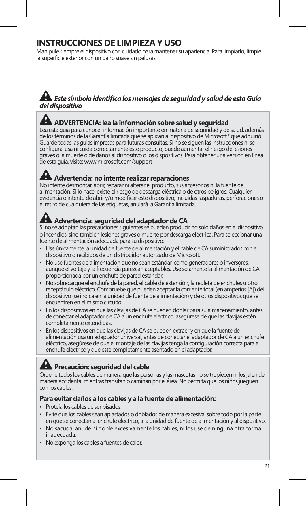 21INSTRUCCIONES DE LIMPIEZA Y USOManipule siempre el dispositivo con cuidado para mantener su apariencia. Para limpiarlo, limpie la  &quot;#$# ADVERTENCIA: lea la información sobre salud y seguridad Lea esta guía para conocer información importante en materia de seguridad y de salud, además de los términos de la Garantía limitada que se aplican al dispositivo de Microsoft® que adquirió. Guarde todas las guías impresas para futuras consultas. Si no se siguen las instrucciones ni se graves o la muerte o de daños al dispositivo o los dispositivos. Para obtener una versión en línea de esta guía, visite: www./support Advertencia: no intente realizar reparacionesNo intente desmontar, abrir, reparar ni alterar el producto, sus accesorios ni la fuente de alimentación. Si lo hace, existe el riesgo de descarga eléctrica o de otros peligros. Cualquier el retiro de cualquiera de las etiquetas, anulará la Garantía limitada. Advertencia: seguridad del adaptador de CASi no se adoptan las precauciones siguientes se pueden producir no solo daños en el dispositivo o incendios, sino también lesiones graves o muerte por descarga eléctrica. Para seleccionar una fuente de alimentación adecuada para su dispositivo:•  Use únicamente la unidad de fuente de alimentación y el cable de CA suministrados con el dispositivo o recibidos de un distribuidor autorizado de Microsoft.•  No use fuentes de alimentación que no sean estándar, como generadores o inversores, aunque el voltaje y la frecuencia parezcan aceptables. Use solamente la alimentación de CA proporcionada por un enchufe de pared estándar.•  No sobrecargue el enchufe de la pared, el cable de extensión, la regleta de enchufes u otro encuentren en el mismo circuito.•  En los dispositivos en que las clavijas de CA se pueden doblar para su almacenamiento, antes de conectar el adaptador de CA a un enchufe eléctrico, asegúrese de que las clavijas estén completamente extendidas.•  En los dispositivos en que las clavijas de CA se pueden extraer y en que la fuente de alimentación usa un adaptador universal, antes de conectar el adaptador de CA a un enchufeenchufe eléctrico y que esté completamente asentado en el adaptador. Precaución: seguridad del cableOrdene todos los cables de manera que las personas y las mascotas no se tropiecen ni los jalen de manera accidental mientras transitan o caminan por el área. No permita que los niños jueguen con los cables.Para evitar daños a los cables y a la fuente de alimentación:•  Proteja los cables de ser pisados.•  Evite que los cables sean aplastados o doblados de manera excesiva, sobre todo por la parte en que se conectan al enchufe eléctrico, a la unidad de fuente de alimentación y al dispositivo.•  No sacuda, anude ni doble excesivamente los cables, ni los use de ninguna otra forma inadecuada.•  No exponga los cables a fuentes de calor.