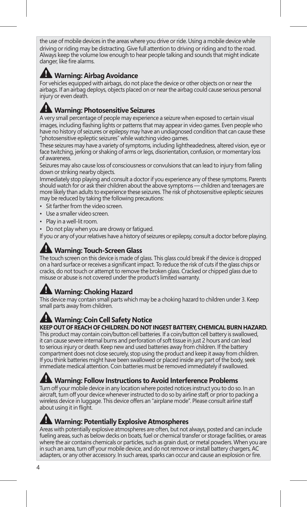 4the use of mobile devices in the areas where you drive or ride. Using a mobile device whiledriving or riding may be distracting. Give full attention to driving or riding and to the road.  Always keep the volume low enough to hear people talking and sounds that might indicate  Warning: Airbag AvoidanceFor vehicles equipped with airbags, do not place the device or other objects on or near the airbags. If an airbag deploys, objects placed on or near the airbag could cause serious personal injury or even death. Warning: Photosensitive SeizuresA very small percentage of people may experience a seizure when exposed to certain visualhave no history of seizures or epilepsy may have an undiagnosed condition that can cause these “photosensitive epileptic seizures” while watching video games.These seizures may have a variety of symptoms, including lightheadedness, altered vision, eye or face twitching, jerking or shaking of arms or legs, disorientation, confusion, or momentary loss of awareness.Seizures may also cause loss of consciousness or convulsions that can lead to injury from falling down or striking nearby objects.Immediately stop playing and consult a doctor if you experience any of these symptoms. Parents should watch for or ask their children about the above symptoms — children and teenagers are more likely than adults to experience these seizures. The risk of photosensitive epileptic seizures may be reduced by taking the following precautions:•  Sit farther from the video screen.•  Use a smaller video screen.•  Play in a well-lit room.•  Do not play when you are drowsy or fatigued.If you or any of your relatives have a history of seizures or epilepsy, consult a doctor before playing. Warning: Touch-Screen GlassThe touch screen on this device is made of glass. This glass could break if the device is dropped  cracks, do not touch or attempt to remove the broken glass. Cracked or chipped glass due to misuse or abuse is not covered under the product’s limited warranty. Warning: Choking HazardThis device may contain small parts which may be a choking hazard to children under 3. Keep small parts away from children.  Warning: Coin Cell Safety NoticeKEEP OUT OF REACH OF CHILDREN. DO NOT INGEST BATTERY, CHEMICAL BURN HAZARD.  This product may contain coin/button cell batteries. If a coin/button cell battery is swallowed, it can cause severe internal burns and perforation of soft tissue in just 2 hours and can lead to serious injury or death. Keep new and used batteries away from children. If the battery compartment does not close securely, stop using the product and keep it away from children. If you think batteries might have been swallowed or placed inside any part of the body, seek immediate medical attention. Coin batteries must be removed immediately if swallowed. Warning: Follow Instructions to Avoid Interference Problems Turn off your mobile device in any location where posted notices instruct you to do so. In an aircraft, turn off your device whenever instructed to do so by airline staff, or prior to packing a wireless device in luggage. This device offers an “airplane mode”. Please consult airline staff   Warning: Potentially Explosive AtmospheresAreas with potentially explosive atmospheres are often, but not always, posted and can include fueling areas, such as below decks on boats, fuel or chemical transfer or storage facilities, or areas where the air contains chemicals or particles, such as grain dust, or metal powders. When you are in such an area, turn off your mobile device, and do not remove or install battery chargers, AC 
