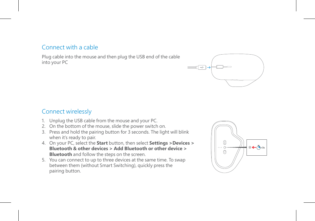 Connect with a cablePlug cable into the mouse and then plug the USB end of the cable into your PCConnect wirelessly1.   Unplug the USB cable from the mouse and your PC.2.   On the bottom of the mouse, slide the power switch on.3.   Press and hold the pairing button for 3 seconds. The light will blink when it’s ready to pair.4.   On your PC, select the Start button, then select Settings &gt;Devices &gt; Bluetooth &amp; other devices &gt; Add Bluetooth or other device &gt;  Bluetooth and follow the steps on the screen.5.   You can connect to up to three devices at the same time. To swap  between them (without Smart Switching), quickly press the pairing button.