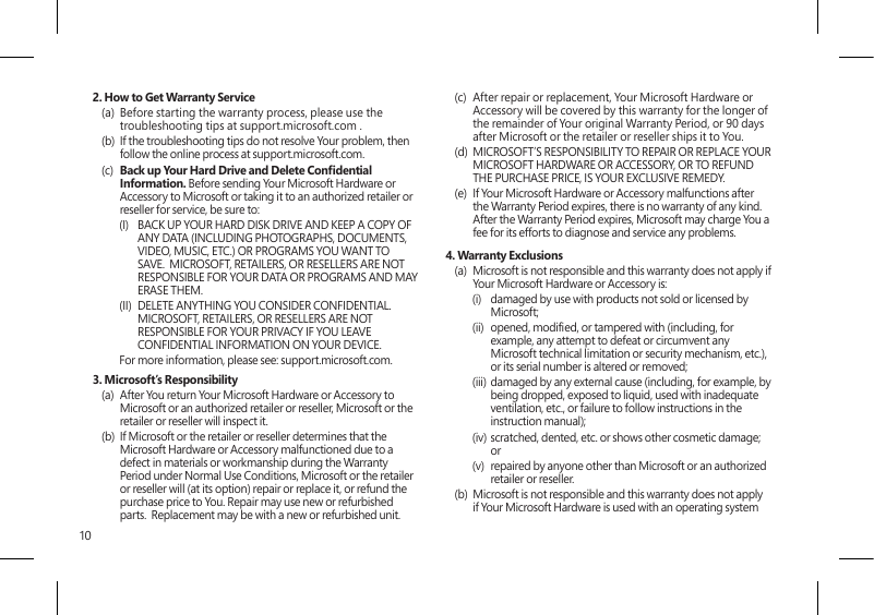 102. How to Get Warranty Service(a)  Before starting the warranty process, please use the troubleshooting tips at support.microsoft.com .(b)  If the troubleshooting tips do not resolve Your problem, then follow the online process at support.microsoft.com. (c)  Back up Your Hard Drive and Delete Condential Information. Before sending Your Microsoft Hardware or Accessory to Microsoft or taking it to an authorized retailer or reseller for service, be sure to:(I)  BACK UP YOUR HARD DISK DRIVE AND KEEP A COPY OF ANY DATA (INCLUDING PHOTOGRAPHS, DOCUMENTS, VIDEO, MUSIC, ETC.) OR PROGRAMS YOU WANT TO SAVE.  MICROSOFT, RETAILERS, OR RESELLERS ARE NOT RESPONSIBLE FOR YOUR DATA OR PROGRAMS AND MAY ERASE THEM. (II)  DELETE ANYTHING YOU CONSIDER CONFIDENTIAL. MICROSOFT, RETAILERS, OR RESELLERS ARE NOT RESPONSIBLE FOR YOUR PRIVACY IF YOU LEAVE CONFIDENTIAL INFORMATION ON YOUR DEVICE.For more information, please see: support.microsoft.com. 3. Microsoft’s Responsibility(a)  After You return Your Microsoft Hardware or Accessory to Microsoft or an authorized retailer or reseller, Microsoft or the retailer or reseller will inspect it.(b)  If Microsoft or the retailer or reseller determines that the Microsoft Hardware or Accessory malfunctioned due to a defect in materials or workmanship during the Warranty Period under Normal Use Conditions, Microsoft or the retailer or reseller will (at its option) repair or replace it, or refund the purchase price to You. Repair may use new or refurbished parts.  Replacement may be with a new or refurbished unit.(c)  After repair or replacement, Your Microsoft Hardware or Accessory will be covered by this warranty for the longer of the remainder of Your original Warranty Period, or 90 days after Microsoft or the retailer or reseller ships it to You.(d)  MICROSOFT’S RESPONSIBILITY TO REPAIR OR REPLACE YOUR MICROSOFT HARDWARE OR ACCESSORY, OR TO REFUND THE PURCHASE PRICE, IS YOUR EXCLUSIVE REMEDY.(e)  If Your Microsoft Hardware or Accessory malfunctions after the Warranty Period expires, there is no warranty of any kind. After the Warranty Period expires, Microsoft may charge You a fee for its efforts to diagnose and service any problems.4. Warranty Exclusions(a)  Microsoft is not responsible and this warranty does not apply if Your Microsoft Hardware or Accessory is:(i)  damaged by use with products not sold or licensed by Microsoft;(ii)  opened, modied, or tampered with (including, for example, any attempt to defeat or circumvent any Microsoft technical limitation or security mechanism, etc.), or its serial number is altered or removed;(iii)  damaged by any external cause (including, for example, by being dropped, exposed to liquid, used with inadequate ventilation, etc., or failure to follow instructions in the instruction manual);(iv) scratched, dented, etc. or shows other cosmetic damage; or(v)  repaired by anyone other than Microsoft or an authorized retailer or reseller.(b)  Microsoft is not responsible and this warranty does not apply if Your Microsoft Hardware is used with an operating system 