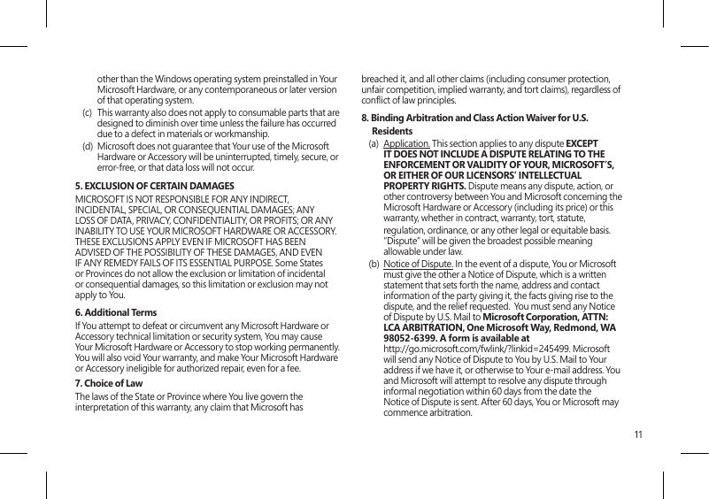11other than the Windows operating system preinstalled in Your Microsoft Hardware, or any contemporaneous or later version of that operating system. (c)  This warranty also does not apply to consumable parts that are designed to diminish over time unless the failure has occurred due to a defect in materials or workmanship. (d)  Microsoft does not guarantee that Your use of the Microsoft Hardware or Accessory will be uninterrupted, timely, secure, or error-free, or that data loss will not occur. 5. EXCLUSION OF CERTAIN DAMAGES MICROSOFT IS NOT RESPONSIBLE FOR ANY INDIRECT, INCIDENTAL, SPECIAL, OR CONSEQUENTIAL DAMAGES; ANY LOSS OF DATA, PRIVACY, CONFIDENTIALITY, OR PROFITS; OR ANY INABILITY TO USE YOUR MICROSOFT HARDWARE OR ACCESSORY.  THESE EXCLUSIONS APPLY EVEN IF MICROSOFT HAS BEEN ADVISED OF THE POSSIBILITY OF THESE DAMAGES, AND EVEN IF ANY REMEDY FAILS OF ITS ESSENTIAL PURPOSE. Some States or Provinces do not allow the exclusion or limitation of incidental or consequential damages, so this limitation or exclusion may not apply to You.6. Additional TermsIf You attempt to defeat or circumvent any Microsoft Hardware or Accessory technical limitation or security system, You may cause Your Microsoft Hardware or Accessory to stop working permanently. You will also void Your warranty, and make Your Microsoft Hardware or Accessory ineligible for authorized repair, even for a fee.7. Choice of Law The laws of the State or Province where You live govern the interpretation of this warranty, any claim that Microsoft has breached it, and all other claims (including consumer protection, unfair competition, implied warranty, and tort claims), regardless of conict of law principles.8. Binding Arbitration and Class Action Waiver for U.S. Residents(a)  Application. This section applies to any dispute EXCEPT IT DOES NOT INCLUDE A DISPUTE RELATING TO THE ENFORCEMENT OR VALIDITY OF YOUR, MICROSOFT’S, OR EITHER OF OUR LICENSORS’ INTELLECTUAL PROPERTY RIGHTS. Dispute means any dispute, action, or other controversy between You and Microsoft concerning the Microsoft Hardware or Accessory (including its price) or this warranty, whether in contract, warranty, tort, statute,   regulation, ordinance, or any other legal or equitable basis. “Dispute” will be given the broadest possible meaning allowable under law. (b)  Notice of Dispute. In the event of a dispute, You or Microsoft must give the other a Notice of Dispute, which is a written statement that sets forth the name, address and contact information of the party giving it, the facts giving rise to the dispute, and the relief requested.  You must send any Notice of Dispute by U.S. Mail to Microsoft Corporation, ATTN: LCA ARBITRATION, One Microsoft Way, Redmond, WA 98052-6399. A form is available at  http://go.microsoft.com/fwlink/?linkid=245499. Microsoft will send any Notice of Dispute to You by U.S. Mail to Your address if we have it, or otherwise to Your e-mail address. You and Microsoft will attempt to resolve any dispute through informal negotiation within 60 days from the date the Notice of Dispute is sent. After 60 days, You or Microsoft may commence arbitration.