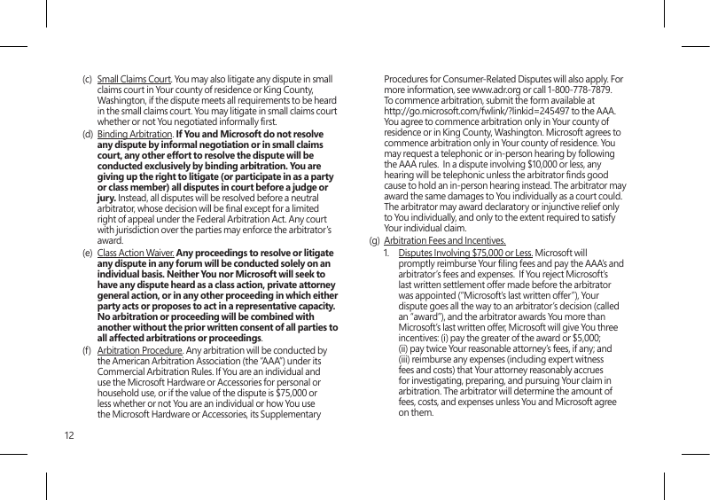 12(c)  Small Claims Court. You may also litigate any dispute in small claims court in Your county of residence or King County, Washington, if the dispute meets all requirements to be heard in the small claims court. You may litigate in small claims court whether or not You negotiated informally rst. (d)  Binding Arbitration. If You and Microsoft do not resolve any dispute by informal negotiation or in small claims court, any other effort to resolve the dispute will be conducted exclusively by binding arbitration. You are giving up the right to litigate (or participate in as a party or class member) all disputes in court before a judge or jury. Instead, all disputes will be resolved before a neutral arbitrator, whose decision will be nal except for a limited right of appeal under the Federal Arbitration Act. Any court with jurisdiction over the parties may enforce the arbitrator’s award.(e)  Class Action Waiver. Any proceedings to resolve or litigate any dispute in any forum will be conducted solely on an individual basis. Neither You nor Microsoft will seek to have any dispute heard as a class action, private attorney general action, or in any other proceeding in which either party acts or proposes to act in a representative capacity.  No arbitration or proceeding will be combined with another without the prior written consent of all parties to all affected arbitrations or proceedings.(f)  Arbitration Procedure. Any arbitration will be conducted by the American Arbitration Association (the “AAA”) under its Commercial Arbitration Rules. If You are an individual and use the Microsoft Hardware or Accessories for personal or household use, or if the value of the dispute is $75,000 or less whether or not You are an individual or how You use the Microsoft Hardware or Accessories, its Supplementary Procedures for Consumer-Related Disputes will also apply. For more information, see www.adr.org or call 1-800-778-7879. To commence arbitration, submit the form available at http://go.microsoft.com/fwlink/?linkid=245497 to the AAA. You agree to commence arbitration only in Your county of residence or in King County, Washington. Microsoft agrees to commence arbitration only in Your county of residence. You may request a telephonic or in-person hearing by following the AAA rules.  In a dispute involving $10,000 or less, any hearing will be telephonic unless the arbitrator nds good cause to hold an in-person hearing instead. The arbitrator may award the same damages to You individually as a court could. The arbitrator may award declaratory or injunctive relief only to You individually, and only to the extent required to satisfy Your individual claim.(g)  Arbitration Fees and Incentives.1.  Disputes Involving $75,000 or Less. Microsoft will promptly reimburse Your ling fees and pay the AAA’s and arbitrator’s fees and expenses.  If You reject Microsoft’s last written settlement offer made before the arbitrator was appointed (“Microsoft’s last written offer”), Your dispute goes all the way to an arbitrator’s decision (called an “award”), and the arbitrator awards You more than Microsoft’s last written offer, Microsoft will give You three incentives: (i) pay the greater of the award or $5,000; (ii) pay twice Your reasonable attorney’s fees, if any; and (iii) reimburse any expenses (including expert witness fees and costs) that Your attorney reasonably accrues for investigating, preparing, and pursuing Your claim in arbitration. The arbitrator will determine the amount of fees, costs, and expenses unless You and Microsoft agree on them. 