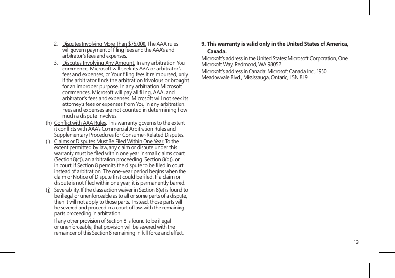 132.  Disputes Involving More Than $75,000. The AAA rules will govern payment of ling fees and the AAA’s and arbitrator’s fees and expenses.3.  Disputes Involving Any Amount. In any arbitration You commence, Microsoft will seek its AAA or arbitrator’s fees and expenses, or Your ling fees it reimbursed, only if the arbitrator nds the arbitration frivolous or brought for an improper purpose. In any arbitration Microsoft commences, Microsoft will pay all ling, AAA, and arbitrator’s fees and expenses. Microsoft will not seek its attorney’s fees or expenses from You in any arbitration. Fees and expenses are not counted in determining how much a dispute involves.(h)  Conict with AAA Rules. This warranty governs to the extent it conicts with AAA’s Commercial Arbitration Rules and Supplementary Procedures for Consumer-Related Disputes.(i)  Claims or Disputes Must Be Filed Within One Year. To the extent permitted by law, any claim or dispute under this warranty must be led within one year in small claims court (Section 8(c)), an arbitration proceeding (Section 8(d)), or in court, if Section 8 permits the dispute to be led in court instead of arbitration. The one-year period begins when the claim or Notice of Dispute rst could be led. If a claim or dispute is not led within one year, it is permanently barred. (j)  Severability. If the class action waiver in Section 8(e) is found to be illegal or unenforceable as to all or some parts of a dispute, then it will not apply to those parts.  Instead, those parts will be severed and proceed in a court of law, with the remaining parts proceeding in arbitration.    If any other provision of Section 8 is found to be illegal or unenforceable, that provision will be severed with the remainder of this Section 8 remaining in full force and effect.9. This warranty is valid only in the United States of America, Canada. Microsoft’s address in the United States: Microsoft Corporation, One Microsoft Way, Redmond, WA 98052Microsoft’s address in Canada: Microsoft Canada Inc., 1950 Meadowvale Blvd., Mississauga, Ontario, L5N 8L9