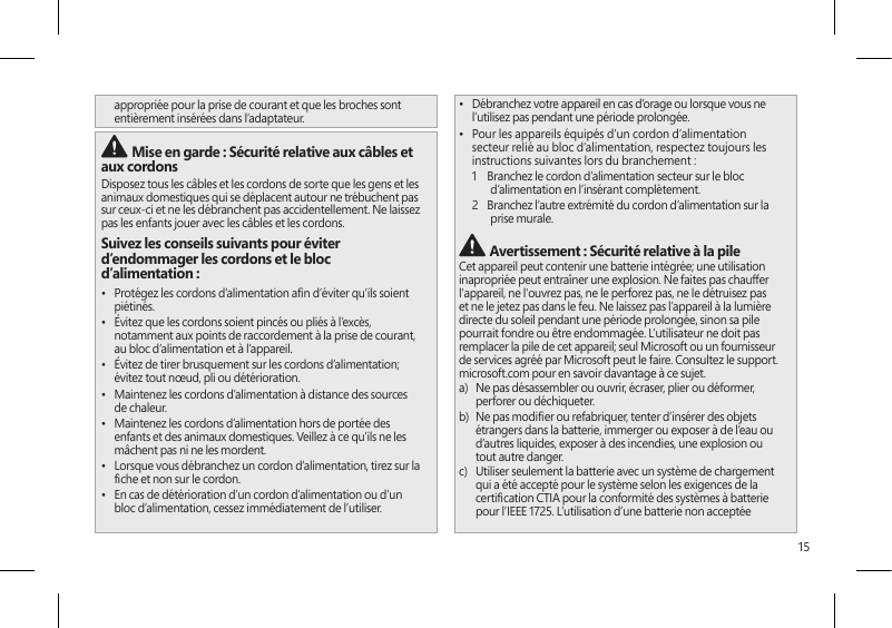 15appropriée pour la prise de courant et que les broches sont entièrement insérées dans l’adaptateur. Mise en garde : Sécurité relative aux câbles et aux cordonsDisposez tous les câbles et les cordons de sorte que les gens et les animaux domestiques qui se déplacent autour ne trébuchent pas sur ceux-ci et ne les débranchent pas accidentellement. Ne laissez pas les enfants jouer avec les câbles et les cordons.Suivez les conseils suivants pour éviter d’endommager les cordons et le bloc d’alimentation :•  Protégez les cordons d’alimentation an d’éviter qu’ils soient piétinés.•  Évitez que les cordons soient pincés ou pliés à l’excès, notamment aux points de raccordement à la prise de courant, au bloc d’alimentation et à l’appareil.•  Évitez de tirer brusquement sur les cordons d’alimentation; évitez tout nœud, pli ou détérioration.•  Maintenez les cordons d’alimentation à distance des sources de chaleur.•  Maintenez les cordons d’alimentation hors de portée des enfants et des animaux domestiques. Veillez à ce qu’ils ne les mâchent pas ni ne les mordent.•  Lorsque vous débranchez un cordon d’alimentation, tirez sur la che et non sur le cordon.•  En cas de détérioration d’un cordon d’alimentation ou d’un bloc d’alimentation, cessez immédiatement de l’utiliser. •  Débranchez votre appareil en cas d’orage ou lorsque vous ne l’utilisez pas pendant une période prolongée.•  Pour les appareils équipés d’un cordon d’alimentation secteur relié au bloc d’alimentation, respectez toujours les instructions suivantes lors du branchement :1    Branchez le cordon d’alimentation secteur sur le bloc d’alimentation en l’insérant complètement.2   Branchez l’autre extrémité du cordon d’alimentation sur la prise murale. Avertissement : Sécurité relative à la pileCet appareil peut contenir une batterie intégrée; une utilisation inapropriée peut entraîner une explosion. Ne faites pas chauffer l&apos;appareil, ne l&apos;ouvrez pas, ne le perforez pas, ne le détruisez pas et ne le jetez pas dans le feu. Ne laissez pas l’appareil à la lumière directe du soleil pendant une période prolongée, sinon sa pile pourrait fondre ou être endommagée. L’utilisateur ne doit pas remplacer la pile de cet appareil; seul Microsoft ou un fournisseur de services agréé par Microsoft peut le faire. Consultez le support.microsoft.com pour en savoir davantage à ce sujet.a)   Ne pas désassembler ou ouvrir, écraser, plier ou déformer, perforer ou déchiqueter.b)   Ne pas modier ou refabriquer, tenter d’insérer des objets étrangers dans la batterie, immerger ou exposer à de l’eau ou d’autres liquides, exposer à des incendies, une explosion ou tout autre danger.c)   Utiliser seulement la batterie avec un système de chargement qui a été accepté pour le système selon les exigences de la certication CTIA pour la conformité des systèmes à batterie pour l’IEEE 1725. L’utilisation d’une batterie non acceptée 