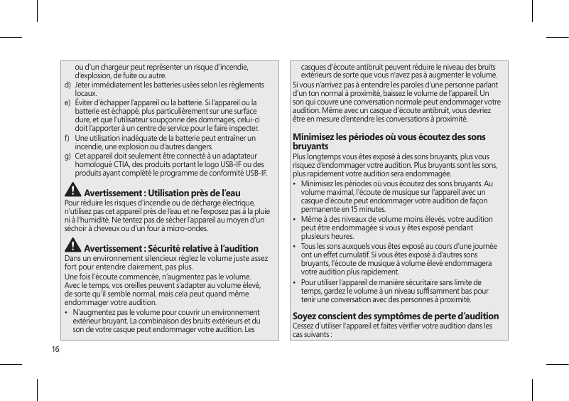 16ou d’un chargeur peut représenter un risque d’incendie, d’explosion, de fuite ou autre.d)   Jeter immédiatement les batteries usées selon les règlements locaux.e)   Éviter d’échapper l’appareil ou la batterie. Si l’appareil ou la batterie est échappé, plus particulièrement sur une surface dure, et que l’utilisateur soupçonne des dommages, celui-ci doit l’apporter à un centre de service pour le faire inspecter.f)   Une utilisation inadéquate de la batterie peut entraîner un incendie, une explosion ou d’autres dangers.g)   Cet appareil doit seulement être connecté à un adaptateur homologué CTIA, des produits portant le logo USB-IF ou des produits ayant complété le programme de conformité USB-IF. Avertissement : Utilisation près de l’eauPour réduire les risques d’incendie ou de décharge électrique, n’utilisez pas cet appareil près de l’eau et ne l’exposez pas à la pluie ni à l’humidité. Ne tentez pas de sécher l’appareil au moyen d’un séchoir à cheveux ou d’un four à micro-ondes. Avertissement : Sécurité relative à l’auditionDans un environnement silencieux réglez le volume juste assez fort pour entendre clairement, pas plus.Une fois l’écoute commencée, n’augmentez pas le volume. Avec le temps, vos oreilles peuvent s’adapter au volume élevé, de sorte qu’il semble normal, mais cela peut quand même endommager votre audition.•  N’augmentez pas le volume pour couvrir un environnement extérieur bruyant. La combinaison des bruits extérieurs et du son de votre casque peut endommager votre audition. Les casques d&apos;écoute antibruit peuvent réduire le niveau des bruits extérieurs de sorte que vous n&apos;avez pas à augmenter le volume.Si vous n’arrivez pas à entendre les paroles d’une personne parlant d’un ton normal à proximité, baissez le volume de l’appareil. Un son qui couvre une conversation normale peut endommager votre audition. Même avec un casque d’écoute antibruit, vous devriez être en mesure d’entendre les conversations à proximité.Minimisez les périodes où vous écoutez des sons bruyantsPlus longtemps vous êtes exposé à des sons bruyants, plus vous risquez d’endommager votre audition. Plus bruyants sont les sons, plus rapidement votre audition sera endommagée.•  Minimisez les périodes où vous écoutez des sons bruyants. Au volume maximal, l’écoute de musique sur l’appareil avec un casque d’écoute peut endommager votre audition de façon permanente en 15 minutes.•  Même à des niveaux de volume moins élevés, votre audition peut être endommagée si vous y êtes exposé pendant plusieurs heures.•  Tous les sons auxquels vous êtes exposé au cours d’une journée ont un effet cumulatif. Si vous êtes exposé à d’autres sons bruyants, l’écoute de musique à volume élevé endommagera votre audition plus rapidement.•  Pour utiliser l’appareil de manière sécuritaire sans limite de temps, gardez le volume à un niveau sufsamment bas pour tenir une conversation avec des personnes à proximité.Soyez conscient des symptômes de perte d’auditionCessez d’utiliser l&apos;appareil et faites vérier votre audition dans les cas suivants :