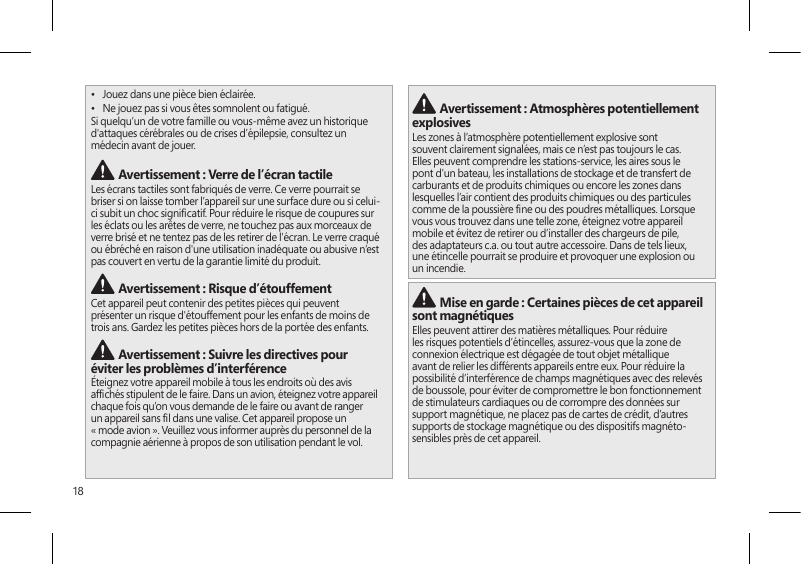 18•  Jouez dans une pièce bien éclairée.•  Ne jouez pas si vous êtes somnolent ou fatigué.Si quelqu’un de votre famille ou vous-même avez un historique d&apos;attaques cérébrales ou de crises d’épilepsie, consultez un médecin avant de jouer. Avertissement : Verre de l’écran tactileLes écrans tactiles sont fabriqués de verre. Ce verre pourrait se briser si on laisse tomber l’appareil sur une surface dure ou si celui-ci subit un choc signicatif. Pour réduire le risque de coupures sur les éclats ou les arêtes de verre, ne touchez pas aux morceaux de verre brisé et ne tentez pas de les retirer de l’écran. Le verre craqué ou ébréché en raison d&apos;une utilisation inadéquate ou abusive n’est pas couvert en vertu de la garantie limité du produit. Avertissement : Risque d’étouffementCet appareil peut contenir des petites pièces qui peuvent présenter un risque d&apos;étouffement pour les enfants de moins de trois ans. Gardez les petites pièces hors de la portée des enfants. Avertissement : Suivre les directives pour éviter les problèmes d’interférenceÉteignez votre appareil mobile à tous les endroits où des avis afchés stipulent de le faire. Dans un avion, éteignez votre appareil chaque fois qu’on vous demande de le faire ou avant de ranger un appareil sans l dans une valise. Cet appareil propose un « mode avion ». Veuillez vous informer auprès du personnel de la compagnie aérienne à propos de son utilisation pendant le vol.  Avertissement : Atmosphères potentiellement explosivesLes zones à l’atmosphère potentiellement explosive sont souvent clairement signalées, mais ce n’est pas toujours le cas. Elles peuvent comprendre les stations-service, les aires sous le pont d’un bateau, les installations de stockage et de transfert de carburants et de produits chimiques ou encore les zones dans lesquelles l’air contient des produits chimiques ou des particules comme de la poussière ne ou des poudres métalliques. Lorsque vous vous trouvez dans une telle zone, éteignez votre appareil mobile et évitez de retirer ou d’installer des chargeurs de pile, des adaptateurs c.a. ou tout autre accessoire. Dans de tels lieux, une étincelle pourrait se produire et provoquer une explosion ou un incendie. Mise en garde : Certaines pièces de cet appareil sont magnétiquesElles peuvent attirer des matières métalliques. Pour réduire les risques potentiels d’étincelles, assurez-vous que la zone de connexion électrique est dégagée de tout objet métallique avant de relier les différents appareils entre eux. Pour réduire la possibilité d’interférence de champs magnétiques avec des relevés de boussole, pour éviter de compromettre le bon fonctionnement de stimulateurs cardiaques ou de corrompre des données sur support magnétique, ne placez pas de cartes de crédit, d’autres supports de stockage magnétique ou des dispositifs magnéto-sensibles près de cet appareil.