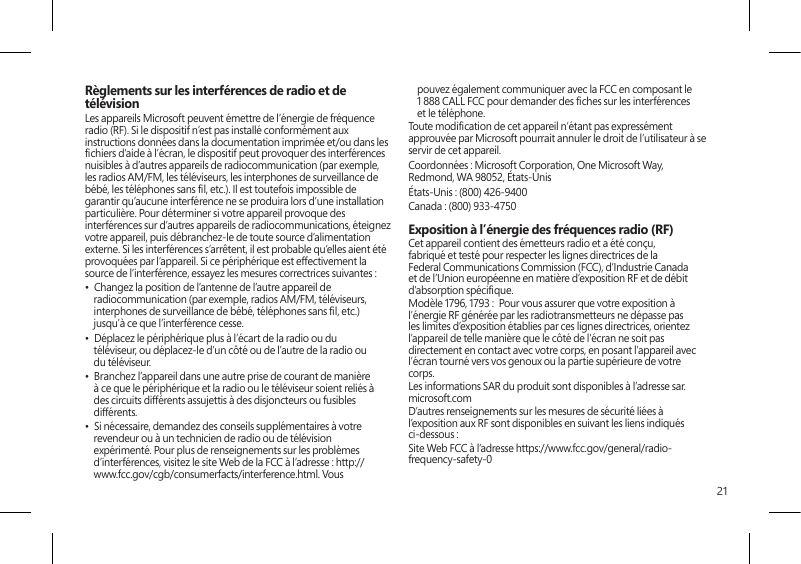 21Règlements sur les interférences de radio et de télévisionLes appareils Microsoft peuvent émettre de l’énergie de fréquence radio (RF). Si le dispositif n’est pas installé conformément aux instructions données dans la documentation imprimée et/ou dans les chiers d’aide à l’écran, le dispositif peut provoquer des interférences nuisibles à d’autres appareils de radiocommunication (par exemple, les radios AM/FM, les téléviseurs, les interphones de surveillance de bébé, les téléphones sans l, etc.). Il est toutefois impossible de garantir qu’aucune interférence ne se produira lors d’une installation particulière. Pour déterminer si votre appareil provoque des interférences sur d’autres appareils de radiocommunications, éteignez votre appareil, puis débranchez-le de toute source d’alimentation externe. Si les interférences s’arrêtent, il est probable qu’elles aient été provoquées par l’appareil. Si ce périphérique est effectivement la source de l’interférence, essayez les mesures correctrices suivantes : •  Changez la position de l’antenne de l’autre appareil de radiocommunication (par exemple, radios AM/FM, téléviseurs, interphones de surveillance de bébé, téléphones sans l, etc.) jusqu’à ce que l’interférence cesse.•  Déplacez le périphérique plus à l’écart de la radio ou du téléviseur, ou déplacez-le d’un côté ou de l’autre de la radio ou du téléviseur.•  Branchez l’appareil dans une autre prise de courant de manière à ce que le périphérique et la radio ou le téléviseur soient reliés à des circuits différents assujettis à des disjoncteurs ou fusibles différents.•  Si nécessaire, demandez des conseils supplémentaires à votre revendeur ou à un technicien de radio ou de télévision expérimenté. Pour plus de renseignements sur les problèmes d’interférences, visitez le site Web de la FCC à l’adresse : http://www.fcc.gov/cgb/consumerfacts/interference.html. Vous pouvez également communiquer avec la FCC en composant le 1 888 CALL FCC pour demander des ches sur les interférences et le téléphone.Toute modication de cet appareil n’étant pas expressément approuvée par Microsoft pourrait annuler le droit de l’utilisateur à se servir de cet appareil. Coordonnées : Microsoft Corporation, One Microsoft Way, Redmond, WA 98052, États-UnisÉtats-Unis : (800) 426-9400Canada : (800) 933-4750 Exposition à l’énergie des fréquences radio (RF)Cet appareil contient des émetteurs radio et a été conçu, fabriqué et testé pour respecter les lignes directrices de la Federal Communications Commission (FCC), d’Industrie Canada et de l’Union européenne en matière d’exposition RF et de débit d’absorption spécique.Modèle 1796, 1793 :  Pour vous assurer que votre exposition à l’énergie RF générée par les radiotransmetteurs ne dépasse pas les limites d’exposition établies par ces lignes directrices, orientez l’appareil de telle manière que le côté de l’écran ne soit pas directement en contact avec votre corps, en posant l’appareil avec l’écran tourné vers vos genoux ou la partie supérieure de votre corps.Les informations SAR du produit sont disponibles à l’adresse sar.microsoft.comD’autres renseignements sur les mesures de sécurité liées à l’exposition aux RF sont disponibles en suivant les liens indiqués ci-dessous :Site Web FCC à l’adresse https://www.fcc.gov/general/radio-frequency-safety-0 