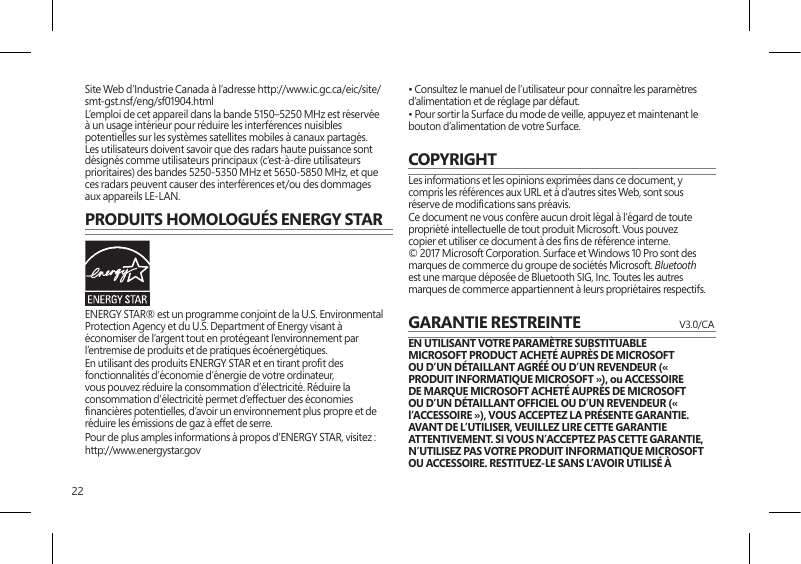 22Site Web d’Industrie Canada à l’adresse http://www.ic.gc.ca/eic/site/smt-gst.nsf/eng/sf01904.htmlL’emploi de cet appareil dans la bande 5150–5250 MHz est réservée à un usage intérieur pour réduire les interférences nuisibles potentielles sur les systèmes satellites mobiles à canaux partagés. Les utilisateurs doivent savoir que des radars haute puissance sont désignés comme utilisateurs principaux (c’est-à-dire utilisateurs prioritaires) des bandes 5250-5350 MHz et 5650-5850 MHz, et que ces radars peuvent causer des interférences et/ou des dommages aux appareils LE-LAN.PRODUITS HOMOLOGUÉS ENERGY STARENERGY STAR® est un programme conjoint de la U.S. Environmental Protection Agency et du U.S. Department of Energy visant à économiser de l’argent tout en protégeant l’environnement par l’entremise de produits et de pratiques écoénergétiques.En utilisant des produits ENERGY STAR et en tirant prot des fonctionnalités d’économie d’énergie de votre ordinateur, vous pouvez réduire la consommation d’électricité. Réduire la consommation d’électricité permet d’effectuer des économies nancières potentielles, d’avoir un environnement plus propre et de réduire les émissions de gaz à effet de serre.Pour de plus amples informations à propos d’ENERGY STAR, visitez :http://www.energystar.gov • Consultez le manuel de l’utilisateur pour connaître les paramètres d’alimentation et de réglage par défaut.• Pour sortir la Surface du mode de veille, appuyez et maintenant le bouton d’alimentation de votre Surface.COPYRIGHTLes informations et les opinions exprimées dans ce document, y compris les références aux URL et à d’autres sites Web, sont sous réserve de modications sans préavis.Ce document ne vous confère aucun droit légal à l’égard de toute propriété intellectuelle de tout produit Microsoft. Vous pouvez copier et utiliser ce document à des ns de référence interne.  © 2017 Microsoft Corporation. Surface et Windows 10 Pro sont des marques de commerce du groupe de sociétés Microsoft. Bluetooth est une marque déposée de Bluetooth SIG, Inc. Toutes les autres marques de commerce appartiennent à leurs propriétaires respectifs.GARANTIE RESTREINTE   V3.0/CAEN UTILISANT VOTRE PARAMÈTRE SUBSTITUABLE MICROSOFT PRODUCT ACHETÉ AUPRÈS DE MICROSOFT OU D’UN DÉTAILLANT AGRÉÉ OU D’UN REVENDEUR (« PRODUIT INFORMATIQUE MICROSOFT »), ou ACCESSOIRE DE MARQUE MICROSOFT ACHETÉ AUPRÈS DE MICROSOFT OU D’UN DÉTAILLANT OFFICIEL OU D’UN REVENDEUR (« l’ACCESSOIRE »), VOUS ACCEPTEZ LA PRÉSENTE GARANTIE. AVANT DE L’UTILISER, VEUILLEZ LIRE CETTE GARANTIE ATTENTIVEMENT. SI VOUS N’ACCEPTEZ PAS CETTE GARANTIE, N’UTILISEZ PAS VOTRE PRODUIT INFORMATIQUE MICROSOFT OU ACCESSOIRE. RESTITUEZ-LE SANS L’AVOIR UTILISÉ À 