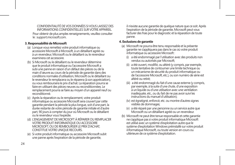 24CONFIDENTIALITÉ DE VOS DONNÉES SI VOUS LAISSEZ DES INFORMATIONS CONFIDENTIELLES SUR VOTRE APPAREIL.Pour obtenir de plus amples renseignements, veuillez consulter le : support.microsoft.com. 3. Responsabilité de Microsoft(a)  Lorsque vous remettez votre produit informatique ou accessoire Microsoft à Microsoft, à un détaillant agréé ou à un revendeur, Microsoft ou le détaillant ou le revendeur examinera cet accessoire.(b)  Si Microsoft ou le détaillant ou le revendeur détermine que le produit informatique ou l’accessoire Microsoft a subi une panne en raison d’un défaut des pièces ou de la main d’œuvre au cours de la période de garantie dans des conditions normales d’utilisation, Microsoft ou le détaillant ou le revendeur le remplacera ou le réparera (à son appréciation), ou vous remboursera le prix d’achat. La réparation pourra se faire en utilisant des pièces neuves ou reconditionnées. Le remplacement pourra se faire au moyen d’un appareil neuf ou reconditionné.(c)  Après la réparation ou le remplacement, votre produit informatique ou accessoire Microsoft sera couvert par cette garantie pendant la période la plus longue, soit d’une part, la durée restante de votre période de garantie initiale et d’autre part, 90 jours à compter du jour où Microsoft ou le détaillant ou le revendeur vous l’expédie.(d)  L’ENGAGEMENT DE MICROSOFT À RÉPARER OU REMPLACER VOTRE PRODUIT INFORMATIQUE OU ACCESSOIRE MICROSOFT, OU DE REMBOURSER LE PRIX D’ACHAT, CONSTITUE VOTRE UNIQUE RECOURS.(e)  Si votre produit informatique ou accessoire Microsoft subit une panne après l’expiration de la période de garantie, il n’existe aucune garantie de quelque nature que ce soit. Après l’expiration de la période de garantie, Microsoft peut vous facturer des frais pour le diagnostic et la réparation de toute panne.4. Exclusions de garantie(a)  Microsoft ne pourra être tenu responsable et la présente garantie ne s’appliquera pas dans le cas où votre produit informatique ou accessoire Microsoft :(i)  a été endommagé par l’utilisation avec des produits non vendus ou autorisés par Microsoft;(ii)  a été ouvert, modié, ou altéré (y compris, par exemple, toute tentative de contourner une limite technique ou un mécanisme de sécurité du produit informatique ou de l’accessoire Microsoft, etc.), ou son numéro de série est altéré ou retiré;(iii)   a été endommagé du fait d’une cause externe (y compris, par exemple, à la suite d’une chute, d’une exposition à un liquide ou d’une utilisation avec une ventilation inadéquate, etc., ou du fait de ne pas avoir suivi les instructions du manuel d’utilisation);(iv)  est égratigné, enfoncé, etc. ou montre d’autres signes visibles de dommages;(v)  a été réparé par une personne ou un service autre que Microsoft ou un détaillant agréé ou un revendeur.(b)  Microsoft ne peut être tenue responsable et cette garantie ne s’applique pas si votre produit informatique Microsoft est utilisé avec un système d’exploitation autre que le système d’exploitation Windows préinstallé sur votre produit informatique Microsoft, ou toute version en cours ou ultérieure de ce système d’exploitation. 