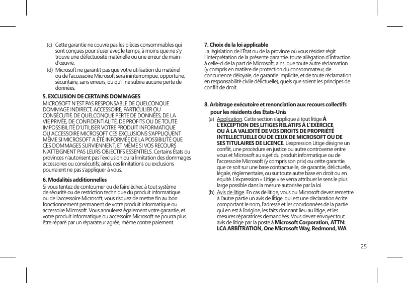 25(c)  Cette garantie ne couvre pas les pièces consommables qui sont conçues pour s’user avec le temps, à moins que ne s’y trouve une défectuosité matérielle ou une erreur de main-d’œuvre.(d)  Microsoft ne garantit pas que votre utilisation du matériel ou de l’accessoire Microsoft sera ininterrompue, opportune, sécuritaire, sans erreurs, ou qu’il ne subira aucune perte de données. 5. EXCLUSION DE CERTAINS DOMMAGES  MICROSOFT N’EST PAS RESPONSABLE DE QUELCONQUE DOMMAGE INDIRECT, ACCESSOIRE, PARTICULIER OU CONSÉCUTIF, DE QUELCONQUE PERTE DE DONNÉES, DE LA VIE PRIVÉE, DE CONFIDENTIALITÉ, DE PROFITS OU DE TOUTE IMPOSSIBILITÉ D’UTILISER VOTRE PRODUIT INFORMATIQUE OU ACCESSOIRE MICROSOFT CES EXCLUSIONS S’APPLIQUENT MÊME SI MICROSOFT A ÉTÉ INFORMÉE DE LA POSSIBILITÉ QUE CES DOMMAGES SURVIENNENT, ET MÊME SI VOS RECOURS N’ATTEIGNENT PAS LEURS OBJECTIFS ESSENTIELS. Certains États ou provinces n’autorisent pas l’exclusion ou la limitation des dommages accessoires ou consécutifs; ainsi, ces limitations ou exclusions pourraient ne pas s’appliquer à vous.6. Modalités additionnellesSi vous tentez de contourner ou de faire échec à tout système de sécurité ou de restriction technique du produit informatique ou de l’accessoire Microsoft, vous risquez de mettre n au bon fonctionnement permanent de votre produit informatique ou accessoire Microsoft. Vous annulerez également votre garantie, et votre produit informatique ou accessoire Microsoft ne pourra plus être réparé par un réparateur agréé, même contre paiement.7. Choix de la loi applicableLa législation de l’État ou de la province où vous résidez régit l’interprétation de la présente garantie, toute allégation d’infraction à celle-ci de la part de Microsoft, ainsi que toute autre réclamation (y compris en matière de protection du consommateur, de concurrence déloyale, de garantie implicite, et de toute réclamation en responsabilité civile délictuelle), quels que soient les principes de conit de droit.8. Arbitrage exécutoire et renonciation aux recours collectifs pour les résidents des États-Unis(a)  Application. Cette section s’applique à tout litige À L’EXCEPTION DES LITIGES RELATIFS À L’EXERCICE OU À LA VALIDITÉ DE VOS DROITS DE PROPRIÉTÉ INTELLECTUELLE OU DE CEUX DE MICROSOFT OU DE SES TITULAIRES DE LICENCE. L’expression Litige désigne un conit, une procédure en justice ou autre controverse entre vous et Microsoft au sujet du produit informatique ou de l’accessoire Microsoft (y compris son prix) ou cette garantie, que ce soit sur une base contractuelle, de garantie, délictuelle, légale, réglementaire, ou sur toute autre base en droit ou en équité. L’expression « Litige » se verra attribuer le sens le plus large possible dans la mesure autorisée par la loi. (b)  Avis de litige. En cas de litige, vous ou Microsoft devez remettre à l’autre partie un avis de litige, qui est une déclaration écrite comportant le nom, l’adresse et les coordonnées de la partie qui en est à l’origine, les faits donnant lieu au litige, et les mesures réparatrices demandées. Vous devez envoyer tout avis de litige par la poste à Microsoft Corporation, ATTN: LCA ARBITRATION, One Microsoft Way, Redmond, WA 