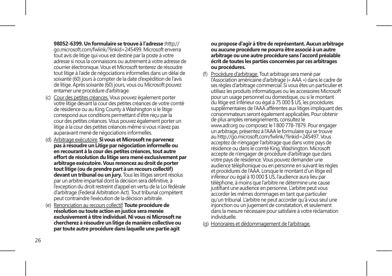 2698052-6399. Un formulaire se trouve à l’adresse :http://go.microsoft.com/fwlink/?linkid=245499. Microsoft enverra tout avis de litige qui vous est destiné par la poste à votre adresse si nous la connaissons ou autrement à votre adresse de courrier électronique. Vous et Microsoft tenterez de résoudre tout litige à l’aide de négociations informelles dans un délai de soixante (60) jours à compter de la date d’expédition de l’avis de litige. Après soixante (60) jours, vous ou Microsoft pouvez entamer une procédure d’arbitrage.(c)  Cour des petites créances. Vous pouvez également porter votre litige devant la cour des petites créances de votre comté de résidence ou au King County à Washington si le litige correspond aux conditions permettant d’être reçu par la cour des petites créances. Vous pouvez également porter un litige à la cour des petites créances même si vous n’avez pas auparavant mené de négociations informelles. (d)  Arbitrage exécutoire. Si vous et Microsoft ne parvenez pas à résoudre un Litige par négociation informelle ou en recourant à la cour des petites créances, tout autre effort de résolution du litige sera mené exclusivement par arbitrage exécutoire. Vous renoncez au droit de porter tout litige (ou de prendre part à un recours collectif) devant un tribunal ou un jury. Tous les litiges seront résolus par un arbitre impartial dont la décision sera dénitive, à l’exception du droit restreint d’appel en vertu de la Loi fédérale d’arbitrage (Federal Arbitration Act). Tout tribunal compétent peut contraindre l’exécution de la décision arbitrale.(e)  Renonciation au recours collectif. Toute procédure de résolution ou toute action en justice sera menée exclusivement à titre individuel. Ni vous ni Microsoft ne chercherez à résoudre un litige de manière collective ou par toute autre procédure dans laquelle une partie agit ou propose d’agir à titre de représentant. Aucun arbitrage ou aucune procédure ne pourra être associé à un autre arbitrage ou une autre procédure sans l’accord préalable écrit de toutes les parties concernées par ces arbitrages ou procédures.(f)  Procédure d’arbitrage. Tout arbitrage sera mené par l’Association américaine d’arbitrage (« AAA ») dans le cadre de ses règles d’arbitrage commercial. Si vous êtes un particulier et utilisez les produits informatiques ou les accessoires Microsoft pour un usage personnel ou domestique, ou si le montant du litige est inférieur ou égal à 75 000 $ US, les procédures supplémentaires de l’AAA afférentes aux litiges impliquant des consommateurs seront également applicables. Pour obtenir de plus amples renseignements, consultez le  www.adr.org ou composez le 1 800 778-7879. Pour engager un arbitrage, présentez à l’AAA le formulaire qui se trouve au http://go.microsoft.com/fwlink/?linkid=245497. Vous acceptez de n’engager l’arbitrage que dans votre pays de résidence ou dans le comté King, Washington. Microsoft accepte de n’engager de procédure d’arbitrage que dans votre pays de résidence. Vous pouvez demander une audience téléphonique ou en personne en suivant les règles et procédures de l’AAA. Lorsque le montant d’un litige est inférieur ou égal à 10 000 $ US, l’audience aura lieu par téléphone, à moins que l’arbitre ne détermine une cause justiant une audience en personne. L’arbitre peut vous accorder les mêmes dommages en tant que particulier qu’un tribunal. L’arbitre ne peut accorder qu’à vous seul une injonction ou un jugement de constatation, et seulement dans la mesure nécessaire pour satisfaire à votre réclamation individuelle.(g)  Honoraires et dédommagement de l’arbitrage. 