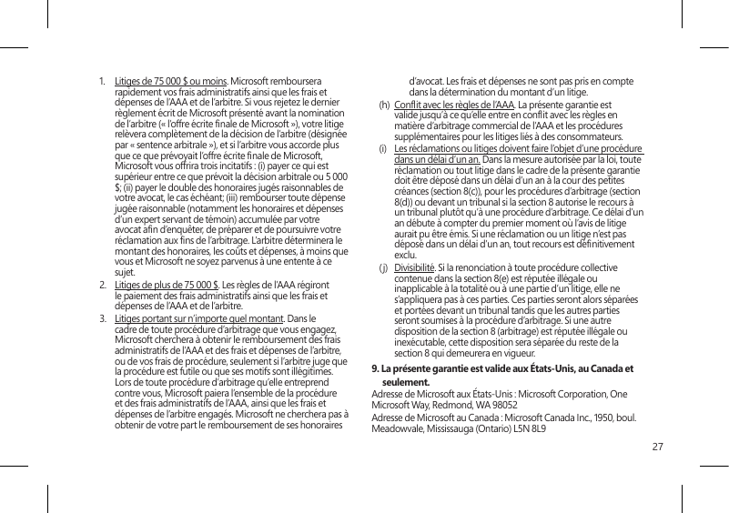 271.  Litiges de 75 000 $ ou moins. Microsoft remboursera rapidement vos frais administratifs ainsi que les frais et dépenses de l’AAA et de l’arbitre. Si vous rejetez le dernier règlement écrit de Microsoft présenté avant la nomination de l’arbitre (« l’offre écrite nale de Microsoft »), votre litige relèvera complètement de la décision de l’arbitre (désignée par « sentence arbitrale »), et si l’arbitre vous accorde plus que ce que prévoyait l’offre écrite nale de Microsoft, Microsoft vous offrira trois incitatifs : (i) payer ce qui est supérieur entre ce que prévoit la décision arbitrale ou 5 000 $; (ii) payer le double des honoraires jugés raisonnables de votre avocat, le cas échéant; (iii) rembourser toute dépense jugée raisonnable (notamment les honoraires et dépenses d’un expert servant de témoin) accumulée par votre avocat an d’enquêter, de préparer et de poursuivre votre réclamation aux ns de l’arbitrage. L’arbitre déterminera le montant des honoraires, les coûts et dépenses, à moins que vous et Microsoft ne soyez parvenus à une entente à ce sujet. 2.  Litiges de plus de 75 000 $. Les règles de l’AAA régiront le paiement des frais administratifs ainsi que les frais et dépenses de l’AAA et de l’arbitre.3.  Litiges portant sur n’importe quel montant. Dans le cadre de toute procédure d’arbitrage que vous engagez, Microsoft cherchera à obtenir le remboursement des frais administratifs de l’AAA et des frais et dépenses de l’arbitre, ou de vos frais de procédure, seulement si l’arbitre juge que la procédure est futile ou que ses motifs sont illégitimes. Lors de toute procédure d’arbitrage qu’elle entreprend contre vous, Microsoft paiera l’ensemble de la procédure et des frais administratifs de l’AAA, ainsi que les frais et dépenses de l’arbitre engagés. Microsoft ne cherchera pas à obtenir de votre part le remboursement de ses honoraires d’avocat. Les frais et dépenses ne sont pas pris en compte dans la détermination du montant d’un litige. (h)  Conit avec les règles de l’AAA. La présente garantie est valide jusqu’à ce qu’elle entre en conit avec les règles en matière d’arbitrage commercial de l’AAA et les procédures supplémentaires pour les litiges liés à des consommateurs.(i)  Les réclamations ou litiges doivent faire l’objet d’une procédure dans un délai d’un an. Dans la mesure autorisée par la loi, toute réclamation ou tout litige dans le cadre de la présente garantie doit être déposé dans un délai d’un an à la cour des petites créances (section 8(c)), pour les procédures d’arbitrage (section 8(d)) ou devant un tribunal si la section 8 autorise le recours à un tribunal plutôt qu’à une procédure d’arbitrage. Ce délai d’un an débute à compter du premier moment où l’avis de litige aurait pu être émis. Si une réclamation ou un litige n’est pas déposé dans un délai d’un an, tout recours est dénitivement exclu. (j)  Divisibilité. Si la renonciation à toute procédure collective contenue dans la section 8(e) est réputée illégale ou inapplicable à la totalité ou à une partie d’un litige, elle ne s’appliquera pas à ces parties. Ces parties seront alors séparées et portées devant un tribunal tandis que les autres parties seront soumises à la procédure d’arbitrage. Si une autre disposition de la section 8 (arbitrage) est réputée illégale ou inexécutable, cette disposition sera séparée du reste de la section 8 qui demeurera en vigueur.9. La présente garantie est valide aux États-Unis, au Canada et seulement.Adresse de Microsoft aux États-Unis : Microsoft Corporation, One Microsoft Way, Redmond, WA 98052Adresse de Microsoft au Canada : Microsoft Canada Inc., 1950, boul. Meadowvale, Mississauga (Ontario) L5N 8L9