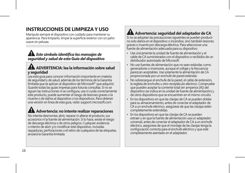 28INSTRUCCIONES DE LIMPIEZA Y USOManipule siempre el dispositivo con cuidado para mantener su apariencia. Para limpiarlo, limpie la supercie exterior con un paño suave sin pelusas. Este símbolo identica los mensajes de seguridad y salud de esta Guía del dispositivo  ADVERTENCIA: lea la información sobre salud y seguridad Lea esta guía para conocer información importante en materia de seguridad y de salud, además de los términos de la Garantía limitada que se aplican al dispositivo de Microsoft® que adquirió. Guarde todas las guías impresas para futuras consultas. Si no se siguen las instrucciones ni se congura, usa ni cuida correctamente este producto, puede aumentar el riesgo de lesiones graves o la muerte o de daños al dispositivo o los dispositivos. Para obtener una versión en línea de esta guía, visite: support.microsoft.com  Advertencia: no intente realizar reparacionesNo intente desmontar, abrir, reparar ni alterar el producto, sus accesorios ni la fuente de alimentación. Si lo hace, existe el riesgo de descarga eléctrica o de otros peligros. Cualquier evidencia o intento de abrir y/o modicar este dispositivo, incluidas raspaduras, perforaciones o el retiro de cualquiera de las etiquetas, anulará la Garantía limitada. Advertencia: seguridad del adaptador de CASi no se adoptan las precauciones siguientes se pueden producir no solo daños en el dispositivo o incendios, sino también lesiones graves o muerte por descarga eléctrica. Para seleccionar una fuente de alimentación adecuada para su dispositivo:•  Use únicamente la unidad de fuente de alimentación y el cable de CA suministrados con el dispositivo o recibidos de un distribuidor autorizado de Microsoft.•  No use fuentes de alimentación que no sean estándar, como generadores o inversores, aunque el voltaje y la frecuencia parezcan aceptables. Use solamente la alimentación de CA proporcionada por un enchufe de pared estándar.•  No sobrecargue el enchufe de la pared, el cable de extensión, la regleta de enchufes u otro receptáculo eléctrico. Compruebe que pueden aceptar la corriente total (en amperios [A]) del dispositivo (se indica en la unidad de fuente de alimentación) y de otros dispositivos que se encuentren en el mismo circuito.•  En los dispositivos en que las clavijas de CA se pueden doblar para su almacenamiento, antes de conectar el adaptador de CA a un enchufe eléctrico, asegúrese de que las clavijas estén completamente extendidas.•  En los dispositivos en que las clavijas de CA se pueden extraer y en que la fuente de alimentación usa un adaptador universal, antes de conectar el adaptador de CA a un enchufe eléctrico, asegúrese de que el montaje de las clavijas tenga la conguración correcta para el enchufe eléctrico y que esté completamente asentado en el adaptador.