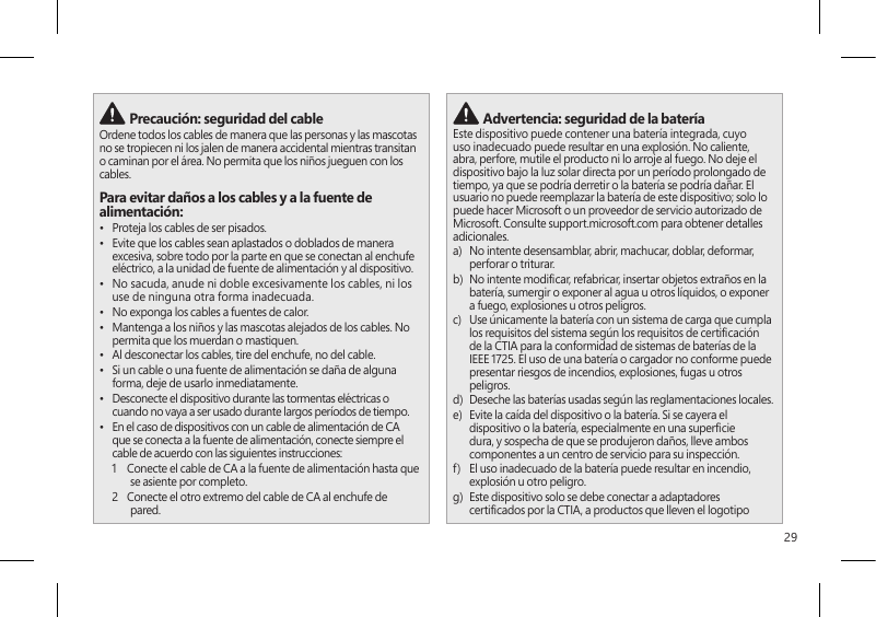 29 Precaución: seguridad del cableOrdene todos los cables de manera que las personas y las mascotas no se tropiecen ni los jalen de manera accidental mientras transitan o caminan por el área. No permita que los niños jueguen con los cables.Para evitar daños a los cables y a la fuente de alimentación:•  Proteja los cables de ser pisados.•  Evite que los cables sean aplastados o doblados de manera excesiva, sobre todo por la parte en que se conectan al enchufe eléctrico, a la unidad de fuente de alimentación y al dispositivo.•  No sacuda, anude ni doble excesivamente los cables, ni los use de ninguna otra forma inadecuada.•  No exponga los cables a fuentes de calor.•  Mantenga a los niños y las mascotas alejados de los cables. No permita que los muerdan o mastiquen.•  Al desconectar los cables, tire del enchufe, no del cable.•  Si un cable o una fuente de alimentación se daña de alguna forma, deje de usarlo inmediatamente. •  Desconecte el dispositivo durante las tormentas eléctricas o cuando no vaya a ser usado durante largos períodos de tiempo.•  En el caso de dispositivos con un cable de alimentación de CA que se conecta a la fuente de alimentación, conecte siempre el cable de acuerdo con las siguientes instrucciones:1   Conecte el cable de CA a la fuente de alimentación hasta que se asiente por completo.2   Conecte el otro extremo del cable de CA al enchufe de pared. Advertencia: seguridad de la bateríaEste dispositivo puede contener una batería integrada, cuyo uso inadecuado puede resultar en una explosión. No caliente, abra, perfore, mutile el producto ni lo arroje al fuego. No deje el dispositivo bajo la luz solar directa por un período prolongado de tiempo, ya que se podría derretir o la batería se podría dañar. El usuario no puede reemplazar la batería de este dispositivo; solo lo puede hacer Microsoft o un proveedor de servicio autorizado de Microsoft. Consulte support.microsoft.com para obtener detalles adicionales.a)   No intente desensamblar, abrir, machucar, doblar, deformar, perforar o triturar.b)   No intente modicar, refabricar, insertar objetos extraños en la batería, sumergir o exponer al agua u otros líquidos, o exponer a fuego, explosiones u otros peligros.c)   Use únicamente la batería con un sistema de carga que cumpla los requisitos del sistema según los requisitos de certicación de la CTIA para la conformidad de sistemas de baterías de la IEEE 1725. El uso de una batería o cargador no conforme puede presentar riesgos de incendios, explosiones, fugas u otros peligros.d)   Deseche las baterías usadas según las reglamentaciones locales.e)   Evite la caída del dispositivo o la batería. Si se cayera el dispositivo o la batería, especialmente en una supercie dura, y sospecha de que se produjeron daños, lleve ambos componentes a un centro de servicio para su inspección.f)   El uso inadecuado de la batería puede resultar en incendio, explosión u otro peligro.g)   Este dispositivo solo se debe conectar a adaptadores certicados por la CTIA, a productos que lleven el logotipo 