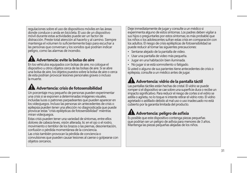 31regulaciones sobre el uso de dispositivos móviles en las áreas donde conduce o anda en bicicleta. El uso de un dispositivo móvil durante estas actividades puede ser un factor de distracción. Preste total atención al hacerlo y al camino. Siempre mantenga el volumen lo sucientemente bajo para escuchar a las personas que conversan y los sonidos que podrían indicar peligro, como las alarmas de incendio. Advertencia: evite la bolsa de aireEn los vehículos equipados con bolsas de aire, no coloque el dispositivo u otros objetos cerca de las bolsas de aire. Si se abre una bolsa de aire, los objetos puestos sobre la bolsa de aire o cerca de esta podrían provocar lesiones personales graves o incluso la muerte. Advertencia: crisis de fotosensibilidadUn porcentaje muy pequeño de personas pueden experimentar una crisis si se exponen a determinadas imágenes visuales, incluidas luces o patrones parpadeantes que pueden aparecer en los videojuegos. Incluso las personas sin antecedentes de crisis o epilepsia pueden tener una afección no diagnosticada que puede provocar estas &quot;crisis epilépticas de fotosensibilidad&quot; mientras miran videojuegos.Estas crisis pueden tener una variedad de síntomas, entre ellos dolores de cabeza leves, visión alterada, tic en el ojo o el rostro, movimiento o temblor de los brazos o las piernas, desorientación, confusión o pérdida momentánea de la conciencia.Las crisis también provocan la pérdida de conciencia o convulsiones que pueden causar lesiones al caerse o golpearse con objetos cercanos.Deje inmediatamente de jugar y consulte a un médico si experimenta alguno de estos síntomas. Los padres deben vigilar a sus hijos o preguntarles por estos síntomas; es más probable que los niños o los adolescentes sufran estas crisis en comparación con los adultos. El riesgo de crisis epilépticas de fotosensibilidad se puede reducir al tomar las siguientes precauciones:•  Sentarse alejado de la pantalla de video.•  Usar una pantalla de video más pequeña.•  Jugar en una habitación bien iluminada.•  No jugar si se está somnoliento o fatigado.Si usted o alguno de sus parientes tiene antecedentes de crisis o epilepsia, consulte a un médico antes de jugar. Advertencia: vidrio de la pantalla táctilLas pantallas táctiles están hechas de cristal. El vidrio se puede romper si el dispositivo se cae sobre una supercie dura o recibe un impacto signicativo. Para reducir el riesgo de cortes si el vidrio se astilla o agrieta, no lo toque ni intente retirar el vidrio roto. El vidrio agrietado o astillado debido al mal uso o uso inadecuado no está cubierto por la garantía limitada del producto. Advertencia: peligro de asxiaEs posible que este dispositivo contenga piezas pequeñas que podrían ser un peligro de asxia para menores de 3 años. Mantenga las piezas pequeñas alejadas de los niños. 