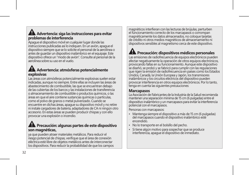 32 Advertencia: siga las instrucciones para evitar problemas de interferencia Apague el dispositivo móvil en cualquier lugar donde las instrucciones publicadas así lo indiquen. En un avión, apague el dispositivo siempre que se lo solicite el personal de la aerolínea o antes de guardar un dispositivo inalámbrico en el equipaje. Este dispositivo ofrece un &quot;modo de avión&quot;. Consulte al personal de la aerolínea sobre su uso en el vuelo.  Advertencia: atmósferas potencialmente explosivasLas áreas con atmósferas potencialmente explosivas suelen estar indicadas, aunque no siempre. Entre ellas se incluyen las áreas de abastecimiento de combustible, las que se encuentran debajo de las cubiertas de los barcos y las instalaciones de transferencia o almacenamiento de combustible o productos químicos, o las áreas en que el aire contiene sustancias químicas o partículas, como el polvo de granos o metal pulverizado. Cuando se encuentre en dichas áreas, apague su dispositivo móvil y no retire ni instale cargadores de batería, adaptadores de CA ni ningún otro accesorio. En estas áreas se pueden producir chispas y con ello provocar una explosión o incendio. Precaución: algunas partes de este dispositivo son magnéticas, ya que pueden atraer materiales metálicos. Para reducir el riesgo potencial de chispas, verique que el área de conexión eléctrica esté libre de objetos metálicos antes de interconectar los dispositivos. Para reducir la probabilidad de que los campos magnéticos intereran con las lecturas de brújulas, perturben el funcionamiento correcto de los marcapasos o corrompan magnéticamente los datos almacenados, no coloque tarjetas de crédito ni otros medios magnéticos de almacenamiento ni dispositivos sensibles al magnetismo cerca de este dispositivo. Precaución: dispositivos médicos personalesLas emisiones de radiofrecuencia de equipos electrónicos pueden afectar negativamente la operación de otros equipos electrónicos, provocando fallas en su funcionamiento. Aunque este dispositivo se diseñó, se probó y se fabricó para cumplir con las regulaciones que rigen la emisión de radiofrecuencia en países como los Estados Unidos, Canadá, la Unión Europea y Japón, los transmisores inalámbricos y los circuitos eléctricos del dispositivo pueden provocar interferencia en otros equipos electrónicos. Por lo tanto, tenga en cuenta las siguientes precauciones:MarcapasosLa Asociación de Fabricantes de la Industria de la Salud recomienda mantener una separación mínima de 15 cm (6 pulgadas) entre el dispositivo inalámbrico y un marcapasos para evitar la interferencia potencial con el marcapasos.Personas con marcapasos:•  Mantenga siempre el dispositivo a más de 15 cm (6 pulgadas) del marcapasos cuando el dispositivo inalámbrico esté encendido.•  No lo transporte en el bolsillo del pecho.•  Si tiene algún motivo para sospechar que se produce interferencia, apague el dispositivo de inmediato. 