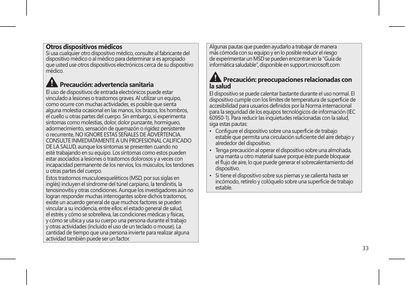 33Otros dispositivos médicosSi usa cualquier otro dispositivo médico, consulte al fabricante del dispositivo médico o al médico para determinar si es apropiado que usted use otros dispositivos electrónicos cerca de su dispositivo médico. Precaución: advertencia sanitariaEl uso de dispositivos de entrada electrónicos puede estar vinculado a lesiones o trastornos graves. Al utilizar un equipo, como ocurre con muchas actividades, es posible que sienta alguna molestia ocasional en las manos, los brazos, los hombros, el cuello u otras partes del cuerpo. Sin embargo, si experimenta síntomas como molestias, dolor, dolor punzante, hormigueo, adormecimiento, sensación de quemazón o rigidez persistente o recurrente, NO IGNORE ESTAS SEÑALES DE ADVERTENCIA. CONSULTE INMEDIATAMENTE A UN PROFESIONAL CALIFICADO DE LA SALUD, aunque los síntomas se presenten cuando no esté trabajando en su equipo. Los síntomas como estos pueden estar asociados a lesiones o trastornos dolorosos y a veces con incapacidad permanente de los nervios, los músculos, los tendones u otras partes del cuerpo.Estos trastornos musculoesqueléticos (MSD, por sus siglas en inglés) incluyen el síndrome del túnel carpiano, la tendinitis, la tenosinovitis y otras condiciones. Aunque los investigadores aún no logran responder muchas interrogantes sobre dichos trastornos, existe un acuerdo general de que muchos factores se pueden vincular a su incidencia, entre ellos: el estado general de salud, el estrés y cómo se sobrelleva, las condiciones médicas y físicas, y cómo se ubica y usa su cuerpo una persona durante el trabajo y otras actividades (incluido el uso de un teclado o mouse). La cantidad de tiempo que una persona invierte para realizar alguna actividad también puede ser un factor.Algunas pautas que pueden ayudarlo a trabajar de manera más cómoda con su equipo y en lo posible reducir el riesgo de experimentar un MSD se pueden encontrar en la “Guía de informática saludable”, disponible en support.microsoft.com  Precaución: preocupaciones relacionadas con la salud El dispositivo se puede calentar bastante durante el uso normal. El dispositivo cumple con los límites de temperatura de supercie de accesibilidad para usuarios denidos por la Norma internacional para la seguridad de los equipos tecnológicos de información (IEC 60950-1). Para reducir las inquietudes relacionadas con la salud, siga estas pautas:•  Congure el dispositivo sobre una supercie de trabajo estable que permita una circulación suciente del aire debajo y alrededor del dispositivo.•  Tenga precaución al operar el dispositivo sobre una almohada, una manta u otro material suave porque éste puede bloquear el ujo de aire, lo que puede generar el sobrecalentamiento del dispositivo.•  Si tiene el dispositivo sobre sus piernas y se calienta hasta ser incómodo, retírelo y colóquelo sobre una supercie de trabajo estable.