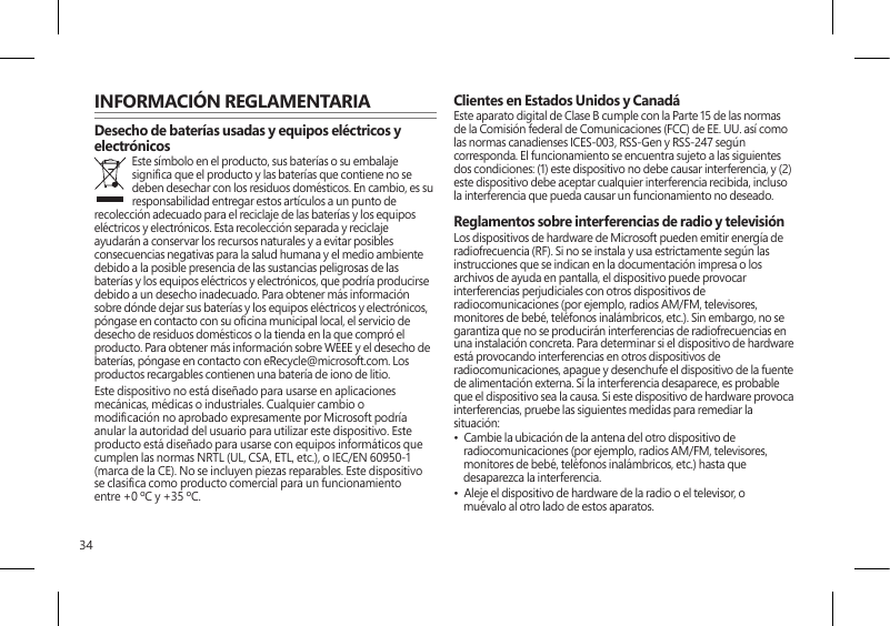 34INFORMACIÓN REGLAMENTARIADesecho de baterías usadas y equipos eléctricos y electrónicosEste símbolo en el producto, sus baterías o su embalaje signica que el producto y las baterías que contiene no se deben desechar con los residuos domésticos. En cambio, es su responsabilidad entregar estos artículos a un punto de recolección adecuado para el reciclaje de las baterías y los equipos eléctricos y electrónicos. Esta recolección separada y reciclaje ayudarán a conservar los recursos naturales y a evitar posibles consecuencias negativas para la salud humana y el medio ambiente debido a la posible presencia de las sustancias peligrosas de las baterías y los equipos eléctricos y electrónicos, que podría producirse debido a un desecho inadecuado. Para obtener más información sobre dónde dejar sus baterías y los equipos eléctricos y electrónicos, póngase en contacto con su ocina municipal local, el servicio de desecho de residuos domésticos o la tienda en la que compró el producto. Para obtener más información sobre WEEE y el desecho de baterías, póngase en contacto con eRecycle@microsoft.com. Los productos recargables contienen una batería de iono de litio.Este dispositivo no está diseñado para usarse en aplicaciones mecánicas, médicas o industriales. Cualquier cambio o modicación no aprobado expresamente por Microsoft podría anular la autoridad del usuario para utilizar este dispositivo. Este producto está diseñado para usarse con equipos informáticos que cumplen las normas NRTL (UL, CSA, ETL, etc.), o IEC/EN 60950-1 (marca de la CE). No se incluyen piezas reparables. Este dispositivo se clasica como producto comercial para un funcionamiento entre +0 ºC y +35 ºC.Clientes en Estados Unidos y CanadáEste aparato digital de Clase B cumple con la Parte 15 de las normas de la Comisión federal de Comunicaciones (FCC) de EE. UU. así como las normas canadienses ICES-003, RSS-Gen y RSS-247 según corresponda. El funcionamiento se encuentra sujeto a las siguientes dos condiciones: (1) este dispositivo no debe causar interferencia, y (2) este dispositivo debe aceptar cualquier interferencia recibida, incluso la interferencia que pueda causar un funcionamiento no deseado. Reglamentos sobre interferencias de radio y televisiónLos dispositivos de hardware de Microsoft pueden emitir energía de radiofrecuencia (RF). Si no se instala y usa estrictamente según las instrucciones que se indican en la documentación impresa o los archivos de ayuda en pantalla, el dispositivo puede provocar interferencias perjudiciales con otros dispositivos de radiocomunicaciones (por ejemplo, radios AM/FM, televisores, monitores de bebé, teléfonos inalámbricos, etc.). Sin embargo, no se garantiza que no se producirán interferencias de radiofrecuencias en una instalación concreta. Para determinar si el dispositivo de hardware está provocando interferencias en otros dispositivos de radiocomunicaciones, apague y desenchufe el dispositivo de la fuente de alimentación externa. Si la interferencia desaparece, es probable que el dispositivo sea la causa. Si este dispositivo de hardware provoca interferencias, pruebe las siguientes medidas para remediar la situación: •  Cambie la ubicación de la antena del otro dispositivo de radiocomunicaciones (por ejemplo, radios AM/FM, televisores, monitores de bebé, teléfonos inalámbricos, etc.) hasta que desaparezca la interferencia.•  Aleje el dispositivo de hardware de la radio o el televisor, o muévalo al otro lado de estos aparatos.