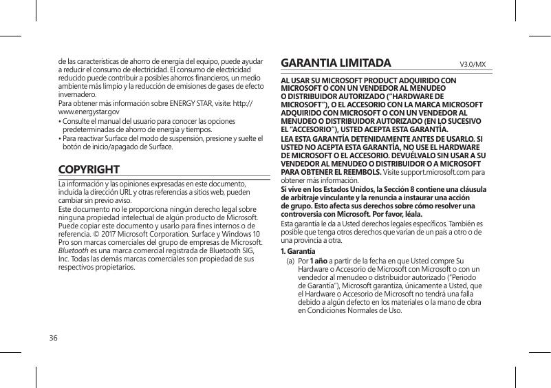 36de las características de ahorro de energía del equipo, puede ayudar a reducir el consumo de electricidad. El consumo de electricidad reducido puede contribuir a posibles ahorros nancieros, un medio ambiente más limpio y la reducción de emisiones de gases de efecto invernadero.Para obtener más información sobre ENERGY STAR, visite: http://www.energystar.gov •  Consulte el manual del usuario para conocer las opciones predeterminadas de ahorro de energía y tiempos.•  Para reactivar Surface del modo de suspensión, presione y suelte el botón de inicio/apagado de Surface.COPYRIGHTLa información y las opiniones expresadas en este documento, incluida la dirección URL y otras referencias a sitios web, pueden cambiar sin previo aviso.Este documento no le proporciona ningún derecho legal sobre ninguna propiedad intelectual de algún producto de Microsoft. Puede copiar este documento y usarlo para nes internos o de referencia. © 2017 Microsoft Corporation. Surface y Windows 10 Pro son marcas comerciales del grupo de empresas de Microsoft. Bluetooth es una marca comercial registrada de Bluetooth SIG, Inc. Todas las demás marcas comerciales son propiedad de sus respectivos propietarios.GARANTIA LIMITADA  V3.0/MXAL USAR SU MICROSOFT PRODUCT ADQUIRIDO CON MICROSOFT O CON UN VENDEDOR AL MENUDEO O DISTRIBUIDOR AUTORIZADO (“HARDWARE DE MICROSOFT”), O EL ACCESORIO CON LA MARCA MICROSOFT ADQUIRIDO CON MICROSOFT O CON UN VENDEDOR AL MENUDEO O DISTRIBUIDOR AUTORIZADO (EN LO SUCESIVO EL “ACCESORIO”), USTED ACEPTA ESTA GARANTÍA.LEA ESTA GARANTÍA DETENIDAMENTE ANTES DE USARLO. SI USTED NO ACEPTA ESTA GARANTÍA, NO USE EL HARDWARE DE MICROSOFT O EL ACCESORIO. DEVUÉLVALO SIN USAR A SU VENDEDOR AL MENUDEO O DISTRIBUIDOR O A MICROSOFT PARA OBTENER EL REEMBOLS. Visite support.microsoft.com para obtener más información.Si vive en los Estados Unidos, la Sección 8 contiene una cláusula de arbitraje vinculante y la renuncia a instaurar una acción de grupo. Esto afecta sus derechos sobre cómo resolver una controversia con Microsoft. Por favor, léala. Esta garantía le da a Usted derechos legales especícos. También es posible que tenga otros derechos que varían de un país a otro o de una provincia a otra. 1. Garantía(a) Por 1 año a partir de la fecha en que Usted compre Su Hardware o Accesorio de Microsoft con Microsoft o con un vendedor al menudeo o distribuidor autorizado (“Periodo de Garantía”), Microsoft garantiza, únicamente a Usted, que el Hardware o Accesorio de Microsoft no tendrá una falla debido a algún defecto en los materiales o la mano de obra en Condiciones Normales de Uso.