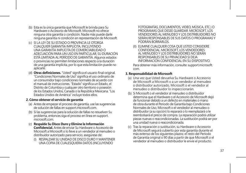 37(b)  Esta es la única garantía que Microsoft le brinda para Su Hardware o Accesorio de Microsoft. Microsoft no ofrece ninguna otra garantía o condición. Nadie más puede darle ninguna garantía ni condición en representación de Microsoft.(c)  SI LA LEY DE SU ESTADO O PROVINCIA LE OTORGA CUALQUIER GARANTÍA IMPLÍCITA, INCLUYENDO UNA GARANTÍA IMPLÍCITA DE COMERCIABILIDAD O ADECUACIÓN PARA UN USO EN PARTICULAR, SU DURACIÓN ESTÁ LIMITADA AL PERÍODO DE GARANTÍA. Algunos estados o provincias no permiten limitaciones respecto a la duración de una garantía implícita, por lo que esta limitación puede no aplicarle.(d)  Otras deniciones. “Usted” signica el usuario nal original. “Condiciones Normales de Uso” signica el uso ordinario de un consumidor bajo condiciones normales de acuerdo con el manual de instrucciones. “Estado” signica un Estado, el Distrito de Columbia y cualquier otro territorio o posesión de los Estados Unidos, Canadá o la República Mexicana. “Los Estados Unidos de América” incluye todos ellos.2. Cómo obtener el servicio de garantía(a)  Antes de empezar el proceso de garantía, use las sugerencias de solución de fallas en support.microsoft.com.(b)  Si las sugerencias para la solución de fallas no resuelven Su problema, entonces siga el proceso en línea en support.microsoft.com. (c)  Respalde Su Disco Duro y Elimine la Información Condencial. Antes de enviar Su Hardware o Accesorio de Microsoft a Microsoft o lo lleve a un vendedor al menudeo o distribuidor autorizado para servicio, asegúrese de:(I)  RESPALDAR SU UNIDAD DE DISCO DURO Y MANTENER UNA COPIA DE CUALESQUIERA DATOS (INCLUYENDO FOTOGRAFÍAS, DOCUMENTOS, VIDEO, MÚSICA, ETC.) O PROGRAMAS QUE DESEE GUARDAR. MICROSOFT, LOS VENDEDORES AL MENUDEO Y LOS DISTRIBUIDORES NO SERÁN RESPONSABLES DE SUS DATOS O PROGRAMAS Y PODRÁN BORRARLOS.(II)  ELIMINE CUALQUIER COSA QUE USTED CONSIDERE CONFIDENCIAL. MICROSOFT, LOS VENDEDORES AL MENUDEO Y LOS DISTRIBUIDORES NO SERÁN RESPONSABLES DE SU PRIVACIDAD SI DEJA INFORMACIÓN CONFIDENCIAL EN SU DISPOSITIVO.   Para obtener más información, consulte: support.microsoft.com. 3. Responsabilidad de Microsoft(a)  Una vez que Usted devuelva Su Hardware o Accesorio de Microsoft a Microsoft o a un vendedor al menudeo o distribuidor autorizado, Microsoft o el vendedor al menudeo o distribuidor lo inspeccionarán.(b)  Si Microsoft o el vendedor al menudeo o distribuidor determina que el Hardware o el Accesorio de Microsoft dejó de funcionar debido a un defecto en materiales o mano de obra durante el Periodo de Garantía bajo Condiciones Normales de Uso, Microsoft o el vendedor al menudeo o distribuidor (a su opción) lo reparará o lo reemplazará o le reembolsará el precio de compra. La reparación podrá utilizar piezas nuevas o reacondicionadas. La sustitución podrá ser por una unidad nueva o reacondicionada.(c)  Tras la reparación o sustitución, su Hardware o Accesorio de Microsoft seguirá cubierto por esta garantía durante el más extenso de los siguientes plazos: el resto del Periodo de Garantía original o 90 días a partir de que Microsoft o el vendedor al menudeo o distribuidor le envíe el producto.