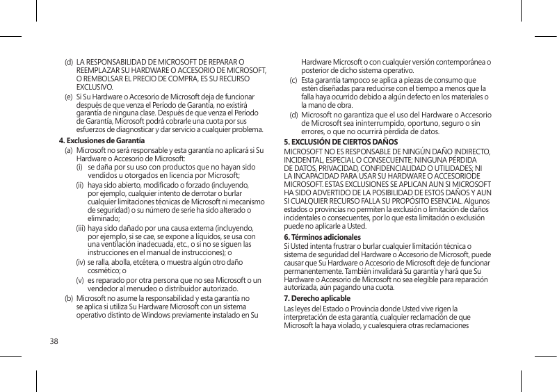 38(d)  LA RESPONSABILIDAD DE MICROSOFT DE REPARAR O REEMPLAZAR SU HARDWARE O ACCESORIO DE MICROSOFT, O REMBOLSAR EL PRECIO DE COMPRA, ES SU RECURSO EXCLUSIVO.(e)  Si Su Hardware o Accesorio de Microsoft deja de funcionar después de que venza el Período de Garantía, no existirá garantía de ninguna clase. Después de que venza el Período de Garantía, Microsoft podrá cobrarle una cuota por sus esfuerzos de diagnosticar y dar servicio a cualquier problema.4. Exclusiones de Garantía(a)  Microsoft no será responsable y esta garantía no aplicará si Su Hardware o Accesorio de Microsoft:  (i)   se daña por su uso con productos que no hayan sido vendidos u otorgados en licencia por Microsoft;(ii)  haya sido abierto, modicado o forzado (incluyendo, por ejemplo, cualquier intento de derrotar o burlar cualquier limitaciones técnicas de Microsoft ni mecanismo de seguridad) o su número de serie ha sido alterado o eliminado;(iii) haya sido dañado por una causa externa (incluyendo, por ejemplo, si se cae, se expone a líquidos, se usa con una ventilación inadecuada, etc., o si no se siguen las instrucciones en el manual de instrucciones); o(iv) se ralla, abolla, etcétera, o muestra algún otro daño cosmético; o(v)  es reparado por otra persona que no sea Microsoft o un vendedor al menudeo o distribuidor autorizado.(b)  Microsoft no asume la responsabilidad y esta garantía no se aplica si utiliza Su Hardware Microsoft con un sistema operativo distinto de Windows previamente instalado en Su Hardware Microsoft o con cualquier versión contemporánea o posterior de dicho sistema operativo.(c)  Esta garantía tampoco se aplica a piezas de consumo que estén diseñadas para reducirse con el tiempo a menos que la falla haya ocurrido debido a algún defecto en los materiales o la mano de obra. (d)  Microsoft no garantiza que el uso del Hardware o Accesorio de Microsoft sea ininterrumpido, oportuno, seguro o sin errores, o que no ocurrirá pérdida de datos.5. EXCLUSIÓN DE CIERTOS DAÑOS   MICROSOFT NO ES RESPONSABLE DE NINGÚN DAÑO INDIRECTO, INCIDENTAL, ESPECIAL O CONSECUENTE; NINGUNA PÉRDIDA DE DATOS, PRIVACIDAD, CONFIDENCIALIDAD O UTILIDADES; NI LA INCAPACIDAD PARA USAR SU HARDWARE O ACCESORIODE MICROSOFT. ESTAS EXCLUSIONES SE APLICAN AUN SI MICROSOFT HA SIDO ADVERTIDO DE LA POSIBILIDAD DE ESTOS DAÑOS Y AUN SI CUALQUIER RECURSO FALLA SU PROPÓSITO ESENCIAL. Algunos estados o provincias no permiten la exclusión o limitación de daños incidentales o consecuentes, por lo que esta limitación o exclusión puede no aplicarle a Usted.6. Términos adicionalesSi Usted intenta frustrar o burlar cualquier limitación técnica o sistema de seguridad del Hardware o Accesorio de Microsoft, puede causar que Su Hardware o Accesorio de Microsoft deje de funcionar permanentemente. También invalidará Su garantía y hará que Su Hardware o Accesorio de Microsoft no sea elegible para reparación autorizada, aún pagando una cuota.7. Derecho aplicableLas leyes del Estado o Provincia donde Usted vive rigen la interpretación de esta garantía, cualquier reclamación de que Microsoft la haya violado, y cualesquiera otras reclamaciones 