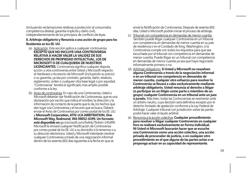 39(incluyendo reclamaciones relativas a protección al consumidor, competencia desleal, garantía implícita y daño civil), independientemente de los principios de conicto de leyes.8. Arbitraje obligatorio y Renuncia a una acción de grupo para los Residentes en los EE. UU.(a)  Aplicación. Esta sección aplica a cualquier controversia EXCEPTO QUE NO INCLUYE UNA CONTROVERSIA RELATIVA A HACER VALER LA VALIDEZ DE SUS DERECHOS DE PROPIEDAD INTELECTUAL, LOS DE MICROSOFT O DE CUALQUIERA DE NUESTROS LICENCIANTES. Controversia signica cualquier disputa, acción u otra controversia entre Usted y Microsoft respecto al Hardware o Accesorio de Microsoft (incluyendo su precio) o su garantía, ya sea por contrato, garantía, daño, estatuto, reglamento, orden o cualquier otra base legal o por equidad. “Controversia” tendrá el signicado más amplio posible conforme a la ley. (b)  Aviso de controversia. En caso de una Controversia, Usted o Microsoft deberán dar Noticación de Controversia, que es una declaración por escrito que indica el nombre, la dirección y la información de contacto de la parte que lo da, los hechos que dan lugar a la Controversia y el recurso que se busca. Deberá enviar el Aviso de Controversia por correo postal de los EE. UU. a Microsoft Corporation, ATN: LCA ARBITRATION, One Microsoft Way, Redmond, WA 98052-6399. Un formato está disponible en go.microsoft.com/fwlink/?linkid=245499. Microsoft le enviará cualquier Noticación de Controversia por correo postal de los EE. UU a su domicilio si lo tenemos o a su dirección electrónica. Usted y Microsoft intentarán resolver cualquier Controversia a través de una negociación informal dentro de los sesenta (60) días siguientes a la fecha en que se envíe la Noticación de Controversia. Después de sesenta (60) días, Usted o Microsoft podrán iniciar el proceso de arbitraje.(c)  Tribunal con competencia en demandas de menor cuantía. También puede litigar cualquier Controversia en un tribunal con competencia en demandas de menor cuantía en su país de residencia o en el Condado de King, Washington, si la Controversia cumple con todos los requisitos para que sea escuchada por el tribunal con competencia en demandas de menor cuantía. Puede litigar en un tribunal con competencia en demandas de menor cuantía ya sea que haya negociado informalmente primero o no. (d)  Arbitraje obligatorio. Si Usted y Microsoft no resuelven alguna Controversia a través de la negociación informal o en un tribunal con competencia en demandas de menor cuantía, cualquier otro esfuerzo para resolver la Controversia se llevará a cabo exclusivamente mediante arbitraje obligatorio. Usted renuncia al derecho a litigar (o participar en un litigio como parte o miembro de un grupo) cualquier Controversia en un tribunal ante un juez o jurado. Más bien, todas las Controversias se resolverán ante un árbitro neutro, cuya decisión será denitiva excepto por el derecho limitado de apelación conforme a la Ley Federal de Arbitraje. Cualquier tribunal con jurisdicción sobre las partes podrá hacer valer el laudo arbitral.(e)  Renuncia a la acción colectiva: Cualquier procedimiento para resolver o litigar cualquier Controversia en cualquier foro se realizará exclusivamente en forma individual. Ni Usted ni Microsoft buscarán hacer que se escuche una Controversia como una acción colectiva, una acción privada de procurador de justicia, o en cualquier otro procedimiento en el que alguna de las partes actúe o se proponga actuar en su capacidad de representante.  