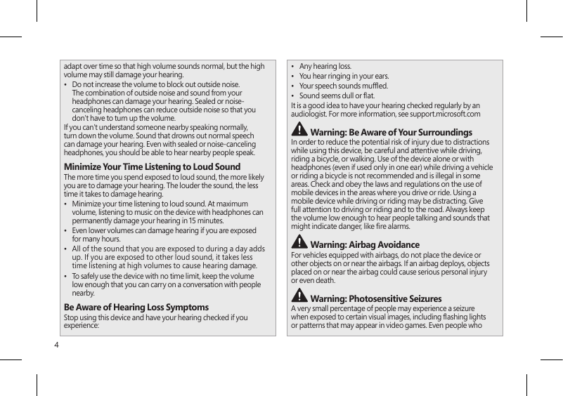 4adapt over time so that high volume sounds normal, but the high volume may still damage your hearing.•  Do not increase the volume to block out outside noise. The combination of outside noise and sound from your headphones can damage your hearing. Sealed or noise-canceling headphones can reduce outside noise so that you don’t have to turn up the volume.If you can’t understand someone nearby speaking normally, turn down the volume. Sound that drowns out normal speech can damage your hearing. Even with sealed or noise-canceling headphones, you should be able to hear nearby people speak.Minimize Your Time Listening to Loud SoundThe more time you spend exposed to loud sound, the more likely you are to damage your hearing. The louder the sound, the less time it takes to damage hearing.•  Minimize your time listening to loud sound. At maximum volume, listening to music on the device with headphones can permanently damage your hearing in 15 minutes.•  Even lower volumes can damage hearing if you are exposed for many hours.•  All of the sound that you are exposed to during a day adds up. If you are exposed to other loud sound, it takes less time listening at high volumes to cause hearing damage.•  To safely use the device with no time limit, keep the volume low enough that you can carry on a conversation with people nearby.Be Aware of Hearing Loss SymptomsStop using this device and have your hearing checked if you experience:•  Any hearing loss.•  You hear ringing in your ears.•  Your speech sounds mufed.•  Sound seems dull or at.It is a good idea to have your hearing checked regularly by an audiologist. For more information, see support.microsoft.com Warning: Be Aware of Your SurroundingsIn order to reduce the potential risk of injury due to distractions while using this device, be careful and attentive while driving, riding a bicycle, or walking. Use of the device alone or with headphones (even if used only in one ear) while driving a vehicle or riding a bicycle is not recommended and is illegal in some areas. Check and obey the laws and regulations on the use of mobile devices in the areas where you drive or ride. Using a mobile device while driving or riding may be distracting. Give full attention to driving or riding and to the road. Always keep the volume low enough to hear people talking and sounds that might indicate danger, like re alarms. Warning: Airbag AvoidanceFor vehicles equipped with airbags, do not place the device or other objects on or near the airbags. If an airbag deploys, objects placed on or near the airbag could cause serious personal injury or even death. Warning: Photosensitive SeizuresA very small percentage of people may experience a seizure when exposed to certain visual images, including ashing lights or patterns that may appear in video games. Even people who 