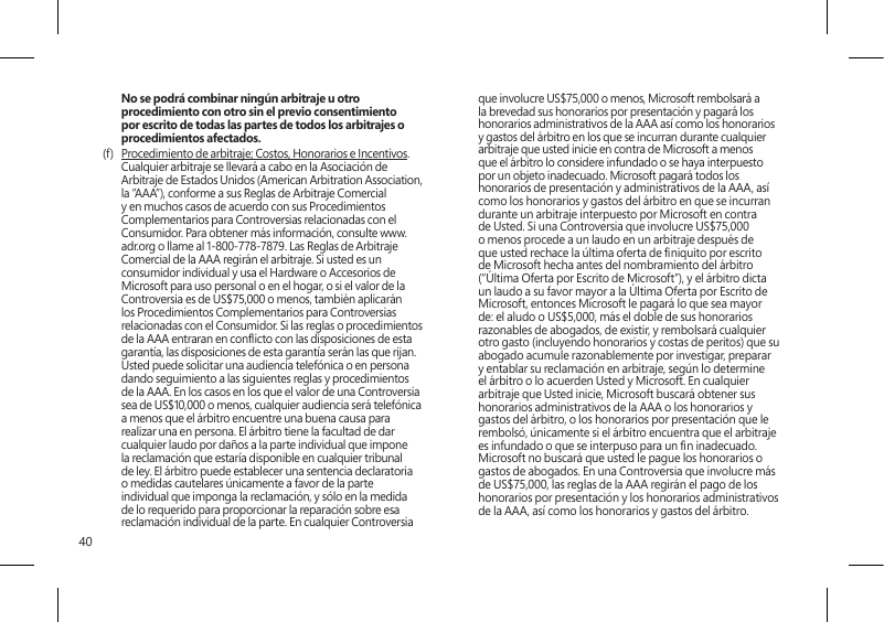 40No se podrá combinar ningún arbitraje u otro procedimiento con otro sin el previo consentimiento por escrito de todas las partes de todos los arbitrajes o procedimientos afectados.(f)  Procedimiento de arbitraje; Costos, Honorarios e Incentivos. Cualquier arbitraje se llevará a cabo en la Asociación de Arbitraje de Estados Unidos (American Arbitration Association, la “AAA”), conforme a sus Reglas de Arbitraje Comercial y en muchos casos de acuerdo con sus Procedimientos Complementarios para Controversias relacionadas con el Consumidor. Para obtener más información, consulte www.adr.org o llame al 1-800-778-7879. Las Reglas de Arbitraje Comercial de la AAA regirán el arbitraje. Si usted es un consumidor individual y usa el Hardware o Accesorios de Microsoft para uso personal o en el hogar, o si el valor de la Controversia es de US$75,000 o menos, también aplicarán los Procedimientos Complementarios para Controversias relacionadas con el Consumidor. Si las reglas o procedimientos de la AAA entraran en conicto con las disposiciones de esta garantía, las disposiciones de esta garantía serán las que rijan. Usted puede solicitar una audiencia telefónica o en persona dando seguimiento a las siguientes reglas y procedimientos de la AAA. En los casos en los que el valor de una Controversia sea de US$10,000 o menos, cualquier audiencia será telefónica a menos que el árbitro encuentre una buena causa para realizar una en persona. El árbitro tiene la facultad de dar cualquier laudo por daños a la parte individual que impone la reclamación que estaría disponible en cualquier tribunal de ley. El árbitro puede establecer una sentencia declaratoria o medidas cautelares únicamente a favor de la parte individual que imponga la reclamación, y sólo en la medida de lo requerido para proporcionar la reparación sobre esa reclamación individual de la parte. En cualquier Controversia que involucre US$75,000 o menos, Microsoft rembolsará a la brevedad sus honorarios por presentación y pagará los honorarios administrativos de la AAA así como los honorarios y gastos del árbitro en los que se incurran durante cualquier arbitraje que usted inicie en contra de Microsoft a menos que el árbitro lo considere infundado o se haya interpuesto por un objeto inadecuado. Microsoft pagará todos los honorarios de presentación y administrativos de la AAA, así como los honorarios y gastos del árbitro en que se incurran durante un arbitraje interpuesto por Microsoft en contra de Usted. Si una Controversia que involucre US$75,000 o menos procede a un laudo en un arbitraje después de que usted rechace la última oferta de niquito por escrito de Microsoft hecha antes del nombramiento del árbitro (“Última Oferta por Escrito de Microsoft”), y el árbitro dicta un laudo a su favor mayor a la Última Oferta por Escrito de Microsoft, entonces Microsoft le pagará lo que sea mayor de: el aludo o US$5,000, más el doble de sus honorarios razonables de abogados, de existir, y rembolsará cualquier otro gasto (incluyendo honorarios y costas de peritos) que su abogado acumule razonablemente por investigar, preparar y entablar su reclamación en arbitraje, según lo determine el árbitro o lo acuerden Usted y Microsoft. En cualquier arbitraje que Usted inicie, Microsoft buscará obtener sus honorarios administrativos de la AAA o los honorarios y gastos del árbitro, o los honorarios por presentación que le rembolsó, únicamente si el árbitro encuentra que el arbitraje es infundado o que se interpuso para un n inadecuado. Microsoft no buscará que usted le pague los honorarios o gastos de abogados. En una Controversia que involucre más de US$75,000, las reglas de la AAA regirán el pago de los honorarios por presentación y los honorarios administrativos de la AAA, así como los honorarios y gastos del árbitro. 