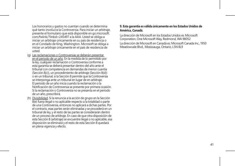 41Los honorarios y gastos no cuentan cuando se determina qué tanto involucra la Controversia. Para iniciar un arbitraje, presente el formulario que está disponible en go.microsoft.com/fwlink/?linkid=245497 a la AAA. Usted se obliga a iniciar un arbitraje únicamente en su país de residencia o en el Condado de King, Washington. Microsoft se obliga a iniciar un arbitraje únicamente en el país de residencia de usted.(g)  Las reclamaciones o Controversias se deberán presentar en el periodo de un año. En la medida de lo permitido por la ley, cualquier reclamación o Controversia conforme a esta garantía se deberá presentar dentro del año ante el tribunal con competencia en demandas de menor cuantía (Sección 8(c)), un procedimiento de arbitraje (Sección 8(d)) o en un tribunal, si la Sección 8 permite que la Controversia se interponga ante un tribunal en lugar de en arbitraje. El periodo de un año inicia cuando la reclamación o la Noticación de Controversia se presente por primera ocasión. Si la reclamación o Controversia no se presenta en el periodo de un año, prescribirá. (h)  Divisibilidad. Si la renuncia a la acción de grupo en la Sección 8(e) fuera ilegal o no aplicable respecto a la totalidad o parte de una Controversia, entonces no aplicará a dichas partes. Por el contrario, esas partes serán eliminadas y se procederá en un tribunal de ley, y el resto de las partes se considerarán dentro de un proceso de arbitraje. En caso de que otra disposición de esta Sección 8 (arbitraje) se encuentre ilegal o no aplicable, esa disposición se eliminará y el resto de esta Sección 8 quedará en plena vigencia y efecto.9. Esta garantía es válida únicamente en los Estados Unidos de América, Canadá.La dirección de Microsoft en los Estados Unidos es: Microsoft Corporation, One Microsoft Way, Redmond, WA 98052La dirección de Microsoft en Canadá es: Microsoft Canada Inc., 1950 Meadowvale Blvd., Mississauga, Ontario, L5N 8L9