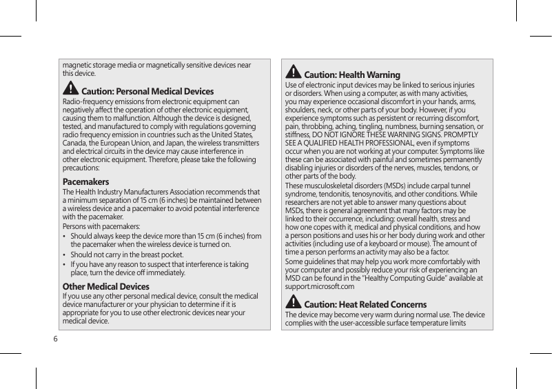 6magnetic storage media or magnetically sensitive devices near this device. Caution: Personal Medical DevicesRadio-frequency emissions from electronic equipment can negatively affect the operation of other electronic equipment, causing them to malfunction. Although the device is designed, tested, and manufactured to comply with regulations governing radio frequency emission in countries such as the United States, Canada, the European Union, and Japan, the wireless transmitters and electrical circuits in the device may cause interference in other electronic equipment. Therefore, please take the following precautions:PacemakersThe Health Industry Manufacturers Association recommends that a minimum separation of 15 cm (6 inches) be maintained between a wireless device and a pacemaker to avoid potential interference with the pacemaker.Persons with pacemakers:•  Should always keep the device more than 15 cm (6 inches) from the pacemaker when the wireless device is turned on.•  Should not carry in the breast pocket.•  If you have any reason to suspect that interference is taking place, turn the device off immediately.Other Medical DevicesIf you use any other personal medical device, consult the medical device manufacturer or your physician to determine if it is appropriate for you to use other electronic devices near your medical device. Caution: Health WarningUse of electronic input devices may be linked to serious injuries or disorders. When using a computer, as with many activities, you may experience occasional discomfort in your hands, arms, shoulders, neck, or other parts of your body. However, if you experience symptoms such as persistent or recurring discomfort, pain, throbbing, aching, tingling, numbness, burning sensation, or stiffness, DO NOT IGNORE THESE WARNING SIGNS. PROMPTLY SEE A QUALIFIED HEALTH PROFESSIONAL, even if symptoms occur when you are not working at your computer. Symptoms like these can be associated with painful and sometimes permanently disabling injuries or disorders of the nerves, muscles, tendons, or other parts of the body.These musculoskeletal disorders (MSDs) include carpal tunnel syndrome, tendonitis, tenosynovitis, and other conditions. While researchers are not yet able to answer many questions about MSDs, there is general agreement that many factors may be linked to their occurrence, including: overall health, stress and how one copes with it, medical and physical conditions, and how a person positions and uses his or her body during work and other activities (including use of a keyboard or mouse). The amount of time a person performs an activity may also be a factor.Some guidelines that may help you work more comfortably with your computer and possibly reduce your risk of experiencing an MSD can be found in the “Healthy Computing Guide” available at support.microsoft.com  Caution: Heat Related Concerns The device may become very warm during normal use. The device complies with the user-accessible surface temperature limits 