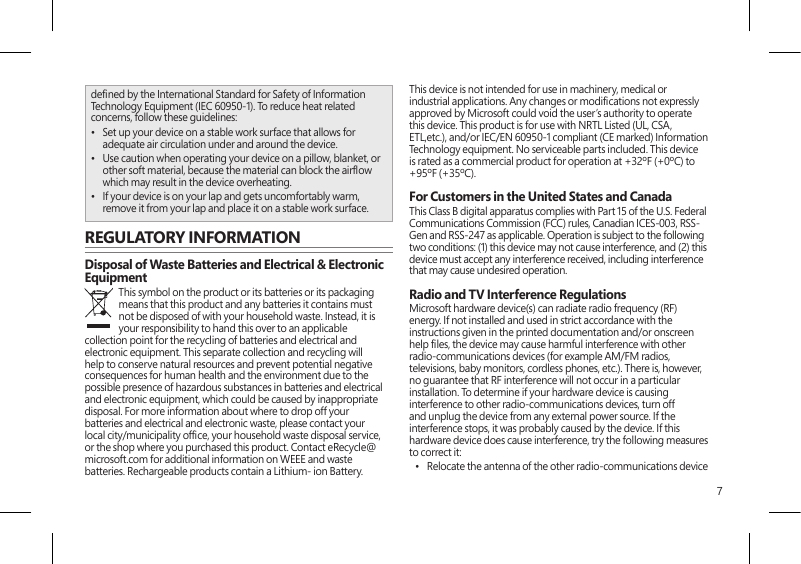 7dened by the International Standard for Safety of Information Technology Equipment (IEC 60950-1). To reduce heat related concerns, follow these guidelines:•  Set up your device on a stable work surface that allows for adequate air circulation under and around the device.•  Use caution when operating your device on a pillow, blanket, or other soft material, because the material can block the airow which may result in the device overheating.•  If your device is on your lap and gets uncomfortably warm, remove it from your lap and place it on a stable work surface.REGULATORY INFORMATIONDisposal of Waste Batteries and Electrical &amp; Electronic EquipmentThis symbol on the product or its batteries or its packaging means that this product and any batteries it contains must not be disposed of with your household waste. Instead, it is your responsibility to hand this over to an applicable collection point for the recycling of batteries and electrical and electronic equipment. This separate collection and recycling will help to conserve natural resources and prevent potential negative consequences for human health and the environment due to the possible presence of hazardous substances in batteries and electrical and electronic equipment, which could be caused by inappropriate disposal. For more information about where to drop off your batteries and electrical and electronic waste, please contact your local city/municipality ofce, your household waste disposal service, or the shop where you purchased this product. Contact eRecycle@microsoft.com for additional information on WEEE and waste batteries. Rechargeable products contain a Lithium- ion Battery.This device is not intended for use in machinery, medical or industrial applications. Any changes or modications not expressly approved by Microsoft could void the user’s authority to operate this device. This product is for use with NRTL Listed (UL, CSA, ETL,etc.), and/or IEC/EN 60950-1 compliant (CE marked) Information Technology equipment. No serviceable parts included. This device is rated as a commercial product for operation at +32ºF (+0ºC) to +95ºF (+35ºC).For Customers in the United States and CanadaThis Class B digital apparatus complies with Part 15 of the U.S. Federal Communications Commission (FCC) rules, Canadian ICES-003, RSS-Gen and RSS-247 as applicable. Operation is subject to the following two conditions: (1) this device may not cause interference, and (2) this device must accept any interference received, including interference that may cause undesired operation.Radio and TV Interference RegulationsMicrosoft hardware device(s) can radiate radio frequency (RF) energy. If not installed and used in strict accordance with the instructions given in the printed documentation and/or onscreen help les, the device may cause harmful interference with other radio-communications devices (for example AM/FM radios, televisions, baby monitors, cordless phones, etc.). There is, however, no guarantee that RF interference will not occur in a particular installation. To determine if your hardware device is causing interference to other radio-communications devices, turn off and unplug the device from any external power source. If the interference stops, it was probably caused by the device. If this hardware device does cause interference, try the following measures to correct it: •  Relocate the antenna of the other radio-communications device 