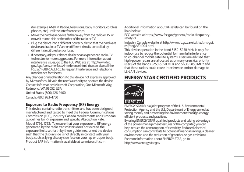 8(for example AM/FM Radios, televisions, baby monitors, cordless phones, etc.) until the interference stops.•  Move the hardware device farther away from the radio or TV, or move it to one side or the other of the radio or TV.•  Plug the device into a different power outlet so that the hardware device and radio or TV are on different circuits controlled by different circuit breakers or fuses.•  If necessary, ask your device dealer or an experienced radio-TV technician for more suggestions. For more information about interference issues, go to the FCC Web site at: http://www.fcc.gov/cgb/consumerfacts/interference.html. You can also call the FCC at 1-888-CALL FCC to request Interference and Telephone Interference fact sheets.Any changes or modications to this device not expressly approved by Microsoft could void the user’s authority to operate the device.  Contact Information: Microsoft Corporation, One Microsoft Way, Redmond, WA 98052, USA.United States: (800) 426-9400Canada: (800) 933-4750 Exposure to Radio Frequency (RF) EnergyThis device contains radio transmitters and has been designed, manufactured and tested to meet the Federal Communications Commission (FCC), Industry Canada requirements and European guidelines for RF exposure and Specic Absorption Rate.Model 1796, 1793:  To ensure that your exposure to RF energy generated by the radio transmitters does not exceed the exposure limits set forth by these guidelines, orient the device such that the display side is not directly in contact with your body, such as lying display side face on your lap or upper body.Product SAR information is available at sar.microsoft.comAdditional information about RF safety can be found on the links below:FCC website at https://www.fcc.gov/general/radio-frequency-safety-0 Industry Canada website at http://www.ic.gc.ca/eic/site/smt-gst.nsf/eng/sf01904.htmlThis device operation in the band 5150–5250 MHz is only for indoor use to reduce the potential for harmful interference to co-channel mobile satellite systems. Users are advised that high-power radars are allocated as primary users (i.e. priority users) of the bands 5250-5350 MHz and 5650-5850 MHz and that these radars could cause interference and/or damage to LE-LAN devices.ENERGY STAR CERTIFIED PRODUCTSENERGY STAR® is a joint program of the U.S. Environmental Protection Agency and the U.S. Department of Energy aimed at saving money and protecting the environment through energy efcient products and practices.By using ENERGY STAR qualied products and taking advantage of the power-management features of the computer, you can help reduce the consumption of electricity. Reduced electrical consumption can contribute to potential nancial savings, a cleaner environment, and the reduction of greenhouse gas emissions.For more information about ENERGY STAR, go to:http://www.energystar.gov 