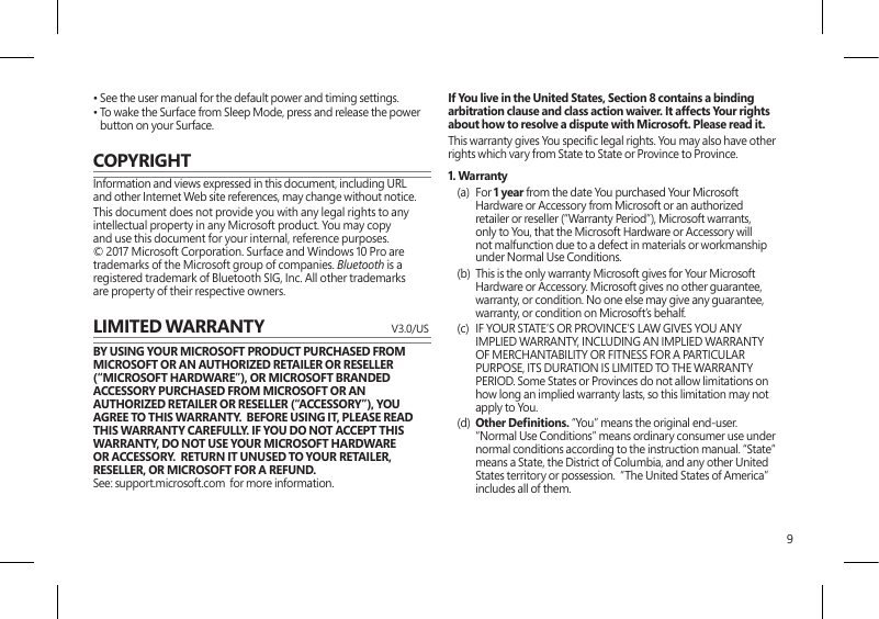 9• See the user manual for the default power and timing settings.•  To wake the Surface from Sleep Mode, press and release the power button on your Surface.COPYRIGHTInformation and views expressed in this document, including URL and other Internet Web site references, may change without notice.This document does not provide you with any legal rights to any intellectual property in any Microsoft product. You may copy and use this document for your internal, reference purposes. © 2017 Microsoft Corporation. Surface and Windows 10 Pro are trademarks of the Microsoft group of companies. Bluetooth is a registered trademark of Bluetooth SIG, Inc. All other trademarks are property of their respective owners.LIMITED WARRANTY   V3.0/USBY USING YOUR MICROSOFT PRODUCT PURCHASED FROM MICROSOFT OR AN AUTHORIZED RETAILER OR RESELLER (“MICROSOFT HARDWARE”), OR MICROSOFT BRANDED ACCESSORY PURCHASED FROM MICROSOFT OR AN AUTHORIZED RETAILER OR RESELLER (“ACCESSORY”), YOU AGREE TO THIS WARRANTY.  BEFORE USING IT, PLEASE READ THIS WARRANTY CAREFULLY. IF YOU DO NOT ACCEPT THIS WARRANTY, DO NOT USE YOUR MICROSOFT HARDWARE OR ACCESSORY.  RETURN IT UNUSED TO YOUR RETAILER, RESELLER, OR MICROSOFT FOR A REFUND.  See: support.microsoft.com  for more information.If You live in the United States, Section 8 contains a binding arbitration clause and class action waiver. It affects Your rights about how to resolve a dispute with Microsoft. Please read it.This warranty gives You specic legal rights. You may also have other rights which vary from State to State or Province to Province. 1. Warranty(a) For 1 year from the date You purchased Your Microsoft Hardware or Accessory from Microsoft or an authorized retailer or reseller (“Warranty Period”), Microsoft warrants, only to You, that the Microsoft Hardware or Accessory will not malfunction due to a defect in materials or workmanship under Normal Use Conditions.(b)  This is the only warranty Microsoft gives for Your Microsoft Hardware or Accessory. Microsoft gives no other guarantee, warranty, or condition. No one else may give any guarantee, warranty, or condition on Microsoft’s behalf.(c)  IF YOUR STATE’S OR PROVINCE’S LAW GIVES YOU ANY IMPLIED WARRANTY, INCLUDING AN IMPLIED WARRANTY OF MERCHANTABILITY OR FITNESS FOR A PARTICULAR PURPOSE, ITS DURATION IS LIMITED TO THE WARRANTY PERIOD. Some States or Provinces do not allow limitations on how long an implied warranty lasts, so this limitation may not apply to You.(d)  Other Denitions. “You” means the original end-user.  “Normal Use Conditions” means ordinary consumer use under normal conditions according to the instruction manual. “State” means a State, the District of Columbia, and any other United States territory or possession.  “The United States of America” includes all of them.