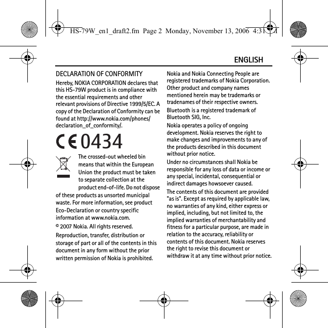 ENGLISHDECLARATION OF CONFORMITYHereby, NOKIA CORPORATION declares that this HS-79W product is in compliance with the essential requirements and other relevant provisions of Directive 1999/5/EC. A copy of the Declaration of Conformity can be found at http://www.nokia.com/phones/declaration_of_conformity/.The crossed-out wheeled bin means that within the European Union the product must be taken to separate collection at the product end-of-life. Do not dispose of these products as unsorted municipal waste. For more information, see product Eco-Declaration or country specific information at www.nokia.com.© 2007 Nokia. All rights reserved.Reproduction, transfer, distribution or storage of part or all of the contents in this document in any form without the prior written permission of Nokia is prohibited.Nokia and Nokia Connecting People are registered trademarks of Nokia Corporation. Other product and company names mentioned herein may be trademarks or tradenames of their respective owners.Bluetooth is a registered trademark of Bluetooth SIG, Inc.Nokia operates a policy of ongoing development. Nokia reserves the right to make changes and improvements to any of the products described in this document without prior notice.Under no circumstances shall Nokia be responsible for any loss of data or income or any special, incidental, consequential or indirect damages howsoever caused.The contents of this document are provided &quot;as is&quot;. Except as required by applicable law, no warranties of any kind, either express or implied, including, but not limited to, the implied warranties of merchantability and fitness for a particular purpose, are made in relation to the accuracy, reliability or contents of this document. Nokia reserves the right to revise this document or withdraw it at any time without prior notice.0434HS-79W_en1_draft2.fm  Page 2  Monday, November 13, 2006  4:31 PM