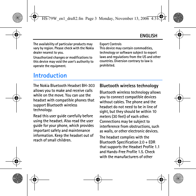 ENGLISHThe availability of particular products may vary by region. Please check with the Nokia dealer nearest to you.Unauthorized changes or modifications to this device may void the user&apos;s authority to operate the equipment.Export ControlsThis device may contain commodities, technology or software subject to export laws and regulations from the US and other countries. Diversion contrary to law is prohibited.IntroductionThe Nokia Bluetooth Headset BH-303 allows you to make and receive calls while on the move. You can use the headset with compatible phones that support Bluetooth wireless technology.Read this user guide carefully before using the headset. Also read the user guide for your phone, which provides important safety and maintenance information. Keep the headset out of reach of small children.Bluetooth wireless technologyBluetooth wireless technology allows you to connect compatible devices without cables. The phone and the headset do not need to be in line of sight, but they should be within 10 meters (30 feet) of each other. Connections may be subject to interference from obstructions, such as walls, or other electronic devices.The headset complies with the Bluetooth Specification 2.0 + EDR that supports the Headset Profile 1.1 and Hands-Free Profile 1.5. Check with the manufacturers of other HS-79W_en1_draft2.fm  Page 3  Monday, November 13, 2006  4:31 PM