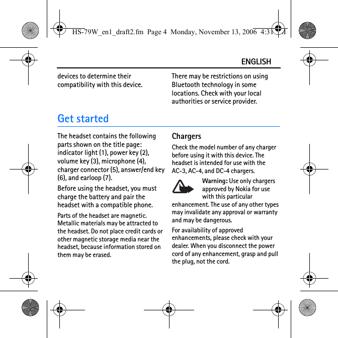 ENGLISHdevices to determine their compatibility with this device.There may be restrictions on using Bluetooth technology in some locations. Check with your local authorities or service provider.Get startedThe headset contains the following parts shown on the title page: indicator light (1), power key (2), volume key (3), microphone (4), charger connector (5), answer/end key (6), and earloop (7).Before using the headset, you must charge the battery and pair the headset with a compatible phone.Parts of the headset are magnetic. Metallic materials may be attracted to the headset. Do not place credit cards or other magnetic storage media near the headset, because information stored on them may be erased.ChargersCheck the model number of any charger before using it with this device. The headset is intended for use with the AC-3, AC-4, and DC-4 chargers.Warning: Use only chargers approved by Nokia for use with this particular enhancement. The use of any other types may invalidate any approval or warranty and may be dangerous.For availability of approved enhancements, please check with your dealer. When you disconnect the power cord of any enhancement, grasp and pull the plug, not the cord.HS-79W_en1_draft2.fm  Page 4  Monday, November 13, 2006  4:31 PM