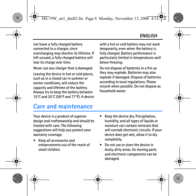 ENGLISHnot leave a fully charged battery connected to a charger, since overcharging may shorten its lifetime. If left unused, a fully charged battery will lose its charge over time.Never use any charger that is damaged.Leaving the device in hot or cold places, such as in a closed car in summer or winter conditions, will reduce the capacity and lifetime of the battery. Always try to keep the battery between 15°C and 25°C (59°F and 77°F). A device with a hot or cold battery may not work temporarily, even when the battery is fully charged. Battery performance is particularly limited in temperatures well below freezing.Do not dispose of batteries in a fire as they may explode. Batteries may also explode if damaged. Dispose of batteries according to local regulations. Please recycle when possible. Do not dispose as household waste.Care and maintenanceYour device is a product of superior design and craftsmanship and should be treated with care. The following suggestions will help you protect your warranty coverage.• Keep all accessories and enhancements out of the reach of small children.• Keep the device dry. Precipitation, humidity, and all types of liquids or moisture can contain minerals that will corrode electronic circuits. If your device does get wet, allow it to dry completely.• Do not use or store the device in dusty, dirty areas. Its moving parts and electronic components can be damaged.HS-79W_en1_draft2.fm  Page 8  Monday, November 13, 2006  4:31 PM